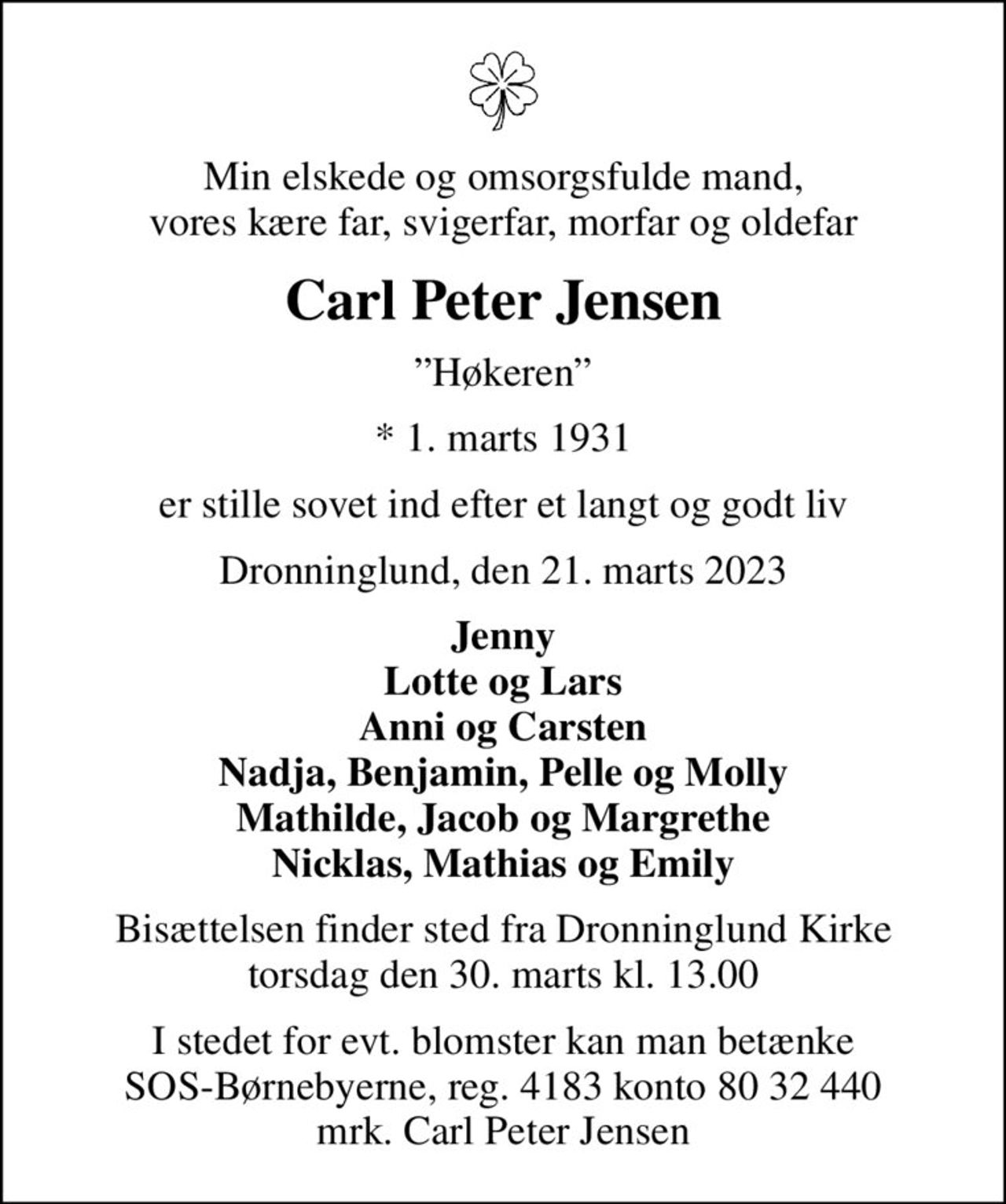 Min elskede og omsorgsfulde mand, vores kære far, svigerfar, morfar og oldefar
Carl Peter Jensen
Høkeren
* 1. marts 1931
er stille sovet ind efter et langt og godt liv
Dronninglund, den 21. marts 2023
Jenny Lotte og Lars Anni og Carsten Nadja, Benjamin, Pelle og Molly Mathilde, Jacob og Margrethe Nicklas, Mathias og Emily
Bisættelsen finder sted fra Dronninglund Kirke  torsdag den 30. marts kl. 13.00 
I stedet for evt. blomster kan man betænke
					SOS-Børnebyerne reg.4183konto8032440mrk. Carl Peter
					Jensen