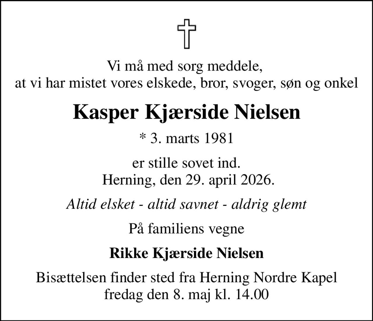 Vi må med sorg meddele,  at vi har mistet vores elskede, bror, svoger, søn og onkel
Kasper Kjærside Nielsen
* 3. marts 1981
er stille sovet ind.  Herning, den 29. april 2026.
Altid elsket - altid savnet - aldrig glemt
På familiens vegne
Rikke Kjærside Nielsen
Bisættelsen finder sted fra Herning Nordre Kapel  fredag den 8. maj kl. 14.00
