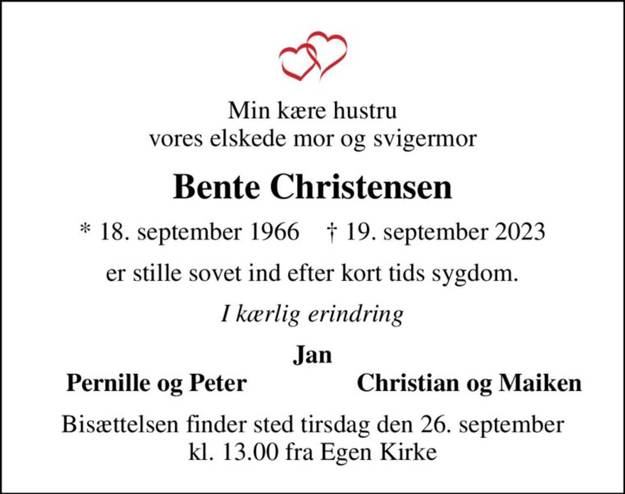 Min kære hustru vores elskede mor og svigermor
Bente Christensen
* 18. september 1966    ✝ 19. september 2023
er stille sovet ind efter kort tids sygdom.
I kærlig erindring
Jan
Pernille og Peter
Christian og Maiken
Bisættelsen finder sted tirsdag den 26. september kl. 13.00 fra Egen Kirke