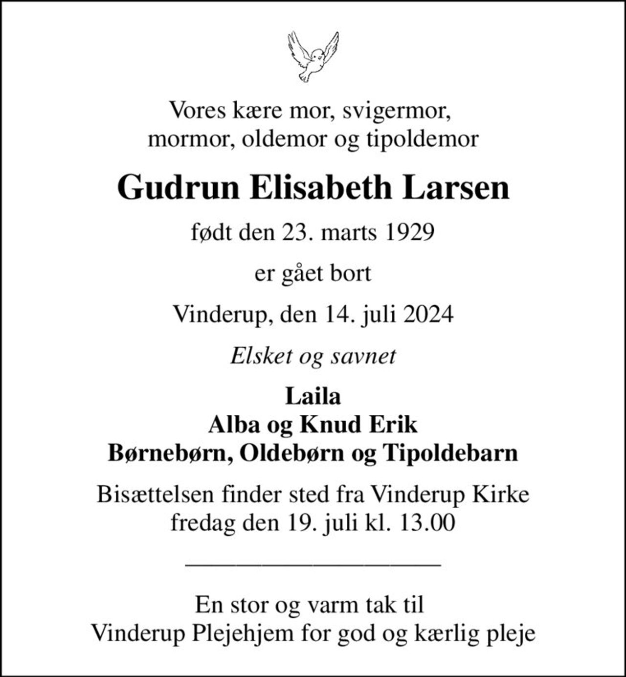 Vores kære mor, svigermor,  mormor, oldemor og tipoldemor
Gudrun Elisabeth Larsen
født den 23. marts 1929
er gået bort
Vinderup, den 14. juli 2024
Elsket og savnet
Laila Alba og Knud Erik Børnebørn, Oldebørn og Tipoldebarn
Bisættelsen finder sted fra Vinderup Kirke  fredag den 19. juli kl. 13.00 
En stor og varm tak til  Vinderup Plejehjem for god og kærlig pleje