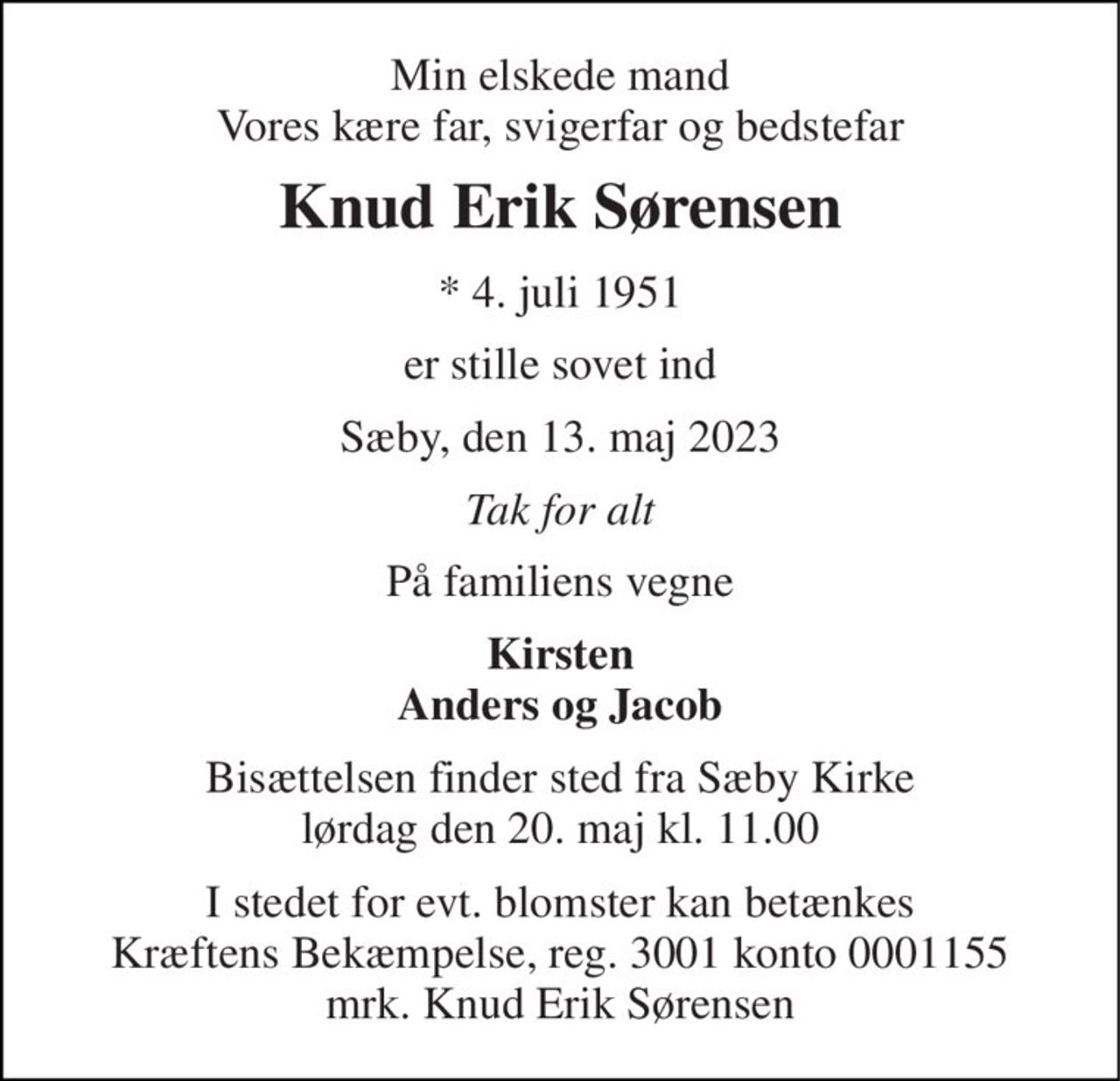 Min elskede mand Vores kære far, svigerfar og bedstefar 
Knud Erik Sørensen 
*​ 4. juli 1951 
er stille sovet ind 
Sæby, den 13. maj 2023 
Tak for alt 
På familiens vegne 
Kirsten Anders og Jacob 
Bisættelsen​ finder sted fra Sæby Kirke​ lørdag den 20. maj​ kl. 11.00 
I stedet for evt. blomster kan betænkes Kræftens Bekæmpelse, reg. 3001 konto 0001155 mrk. Knud Erik Sørensen