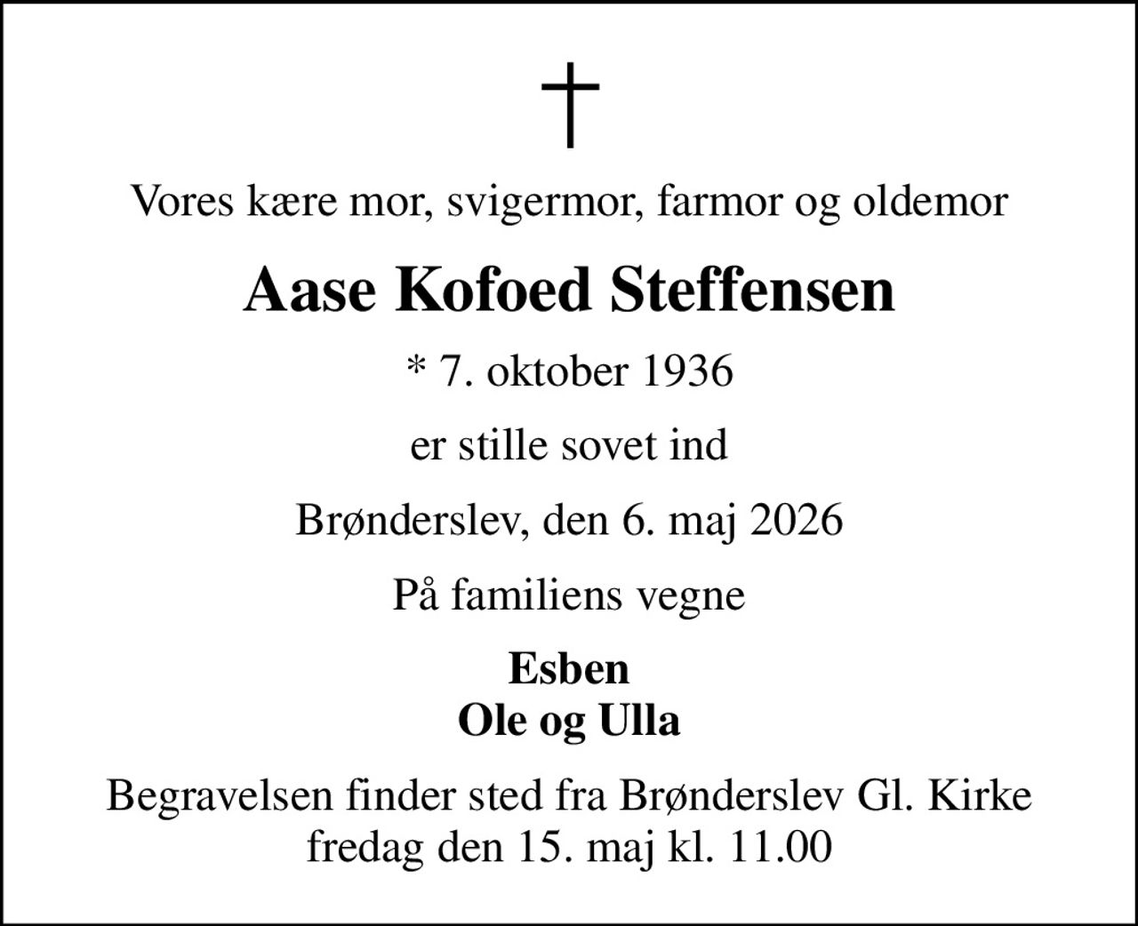 Vores kære mor, svigermor, farmor og oldemor
Aase Kofoed Steffensen
* 7. oktober 1936
er stille sovet ind
Brønderslev, den 6. maj 2026
På familiens vegne
Esben Ole og Ulla
Begravelsen finder sted fra Brønderslev Gl. Kirke  fredag den 15. maj kl. 11.00