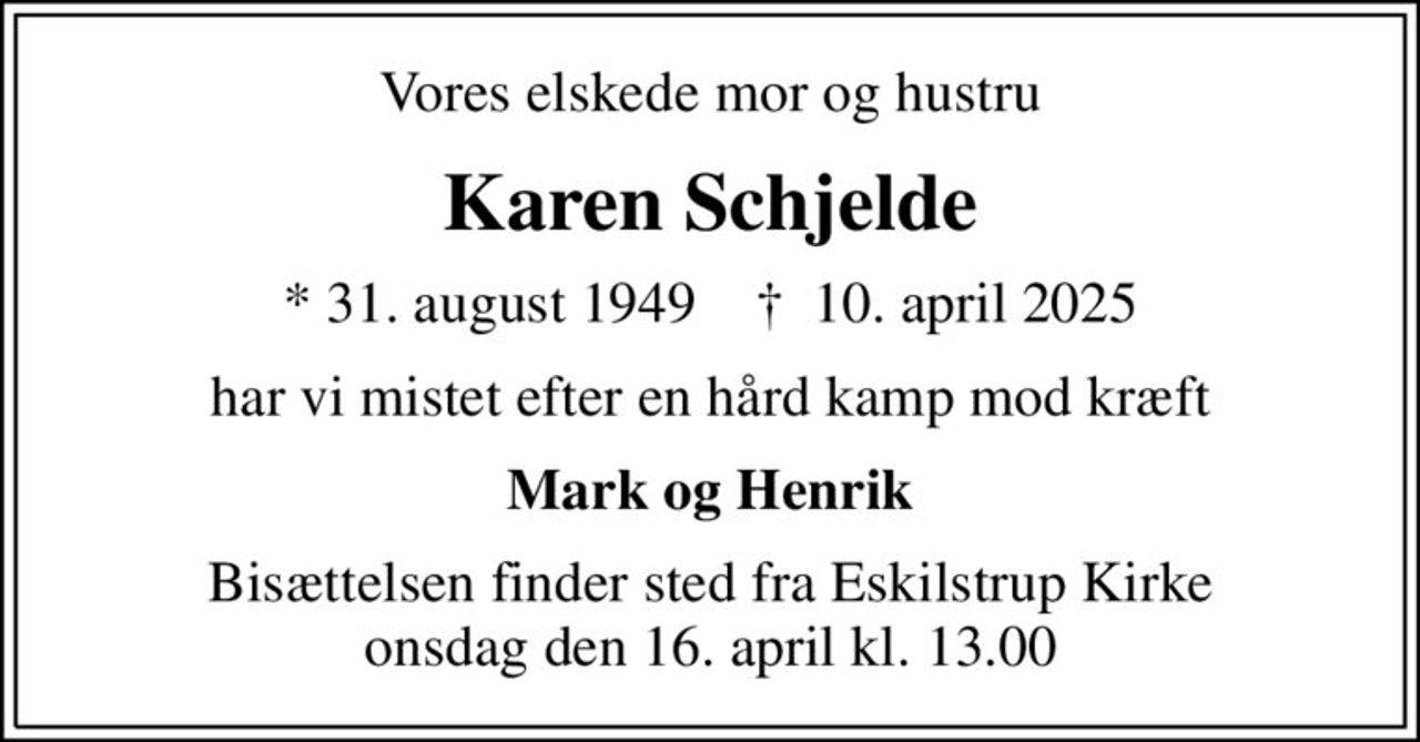 Vores elskede mor og hustru
Karen Schjelde
* 31. august 1949    ✝ 10. april 2025
har vi mistet efter en hård kamp mod kræft
Mark og Henrik
Bisættelsen finder sted fra Eskilstrup Kirke  onsdag den 16. april kl. 13.00