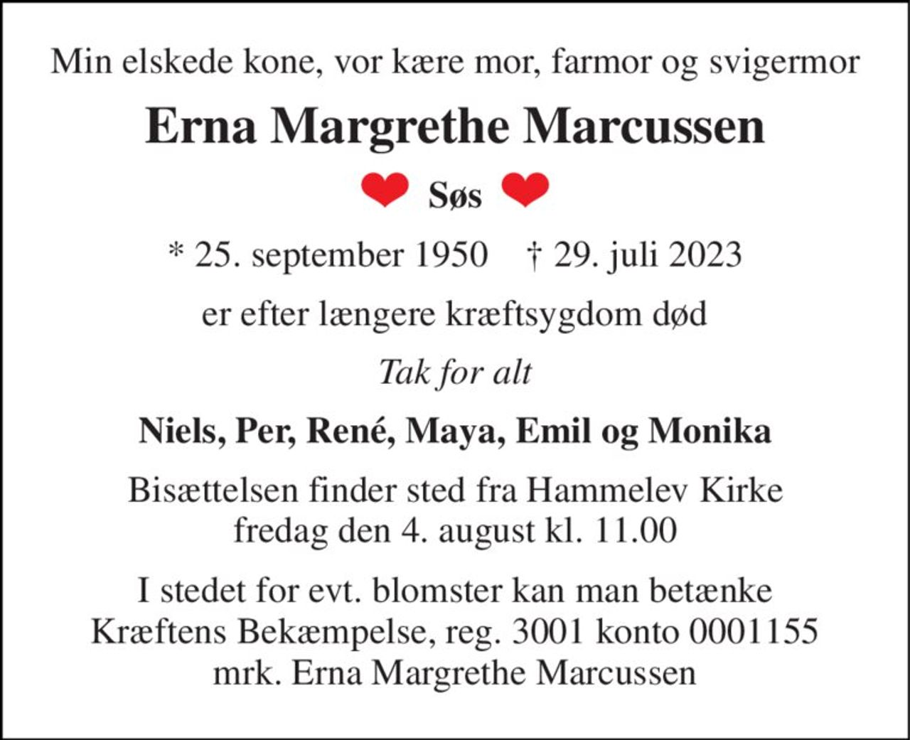 Min elskede kone, vor kære mor, farmor og svigermor 
Erna Margrethe Marcussen 
Søs 
* 25. september 1950    † 29. juli 2023 
er efter længere kræftsygdom død 
Tak for alt 
Niels, Per, René, Maya, Emil og Monika 
Bisættelsen finder sted fra Hammelev Kirke fredag den 4. august kl. 11.00 
I stedet for evt. blomster kan man betænke Kræftens Bekæmpelse, reg. 3001 konto 0001155 mrk. Erna Margrethe Marcussen