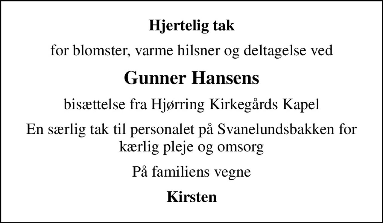 Hjertelig tak
for blomster, varme hilsner og deltagelse ved
Gunner Hansens
bisættelse fra Hjørring Kirkegårds Kapel
En særlig tak til personalet på Svanelundsbakken for kærlig pleje og omsorg
På familiens vegne
Kirsten