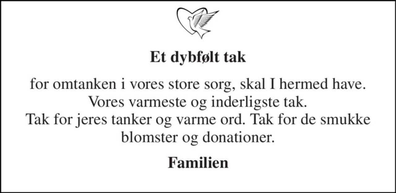 Et dybfølt tak 
for omtanken i vores store sorg, skal I hermed have.  Vores varmeste og inderligste tak.  Tak for jeres tanker og varme ord. Tak for de smukke blomster og donationer. 
Familien