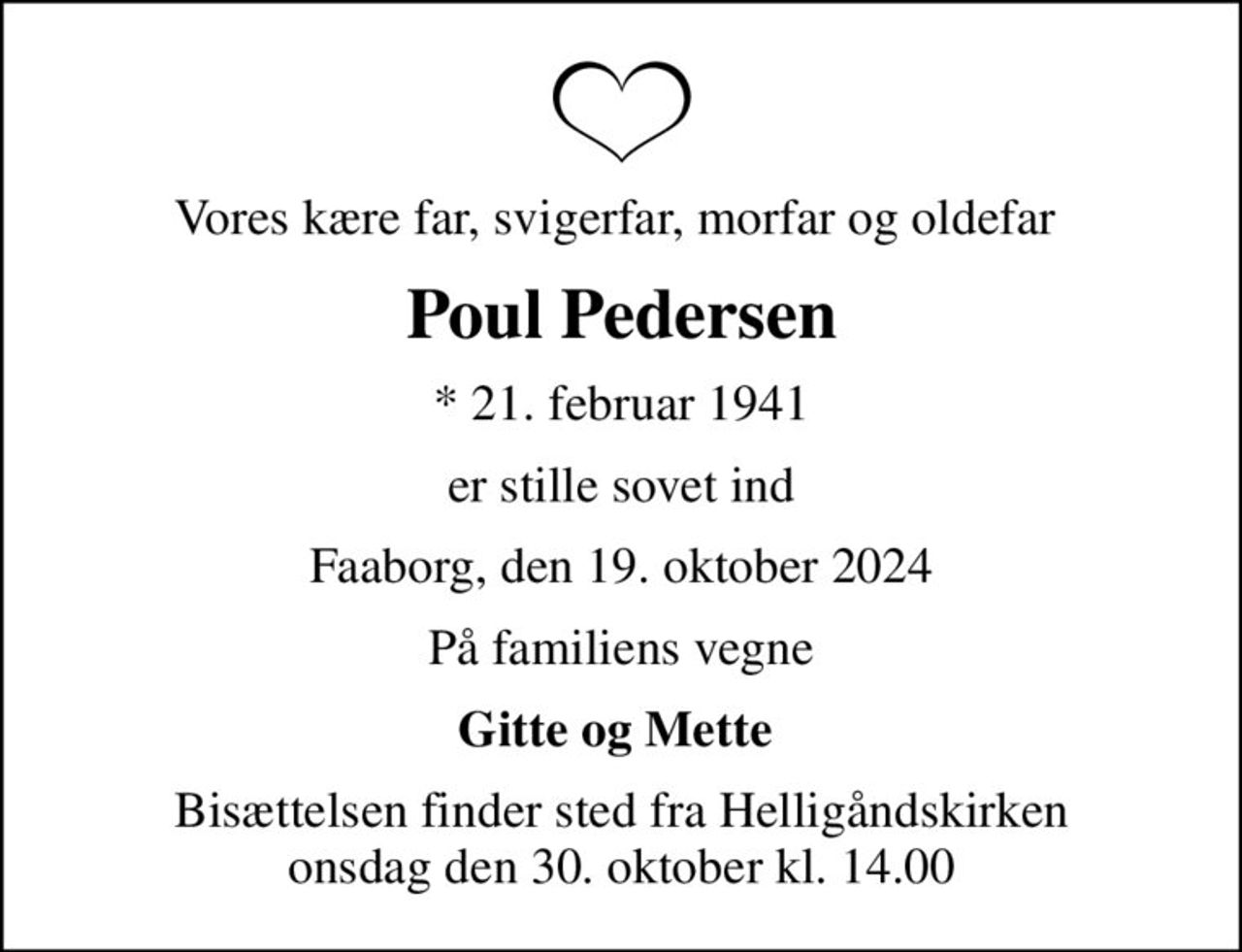 Vores kære far, svigerfar, morfar og oldefar 
Poul Pedersen
* 21. februar 1941
er stille sovet ind
Faaborg, den 19. oktober 2024
På familiens vegne
Gitte og Mette 
Bisættelsen finder sted fra Helligåndskirken  onsdag den 30. oktober kl. 14.00