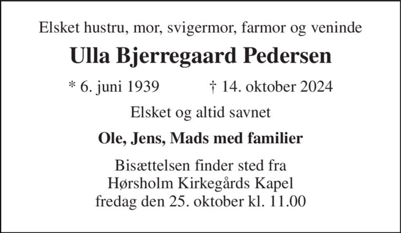 Elsket hustru, mor, svigermor, farmor og veninde 
Ulla Bjerregaard Pedersen 
* 6. juni 1939            ✝ 14. oktober 2024 
Elsket og altid savnet 
Ole, Jens, Mads med familier 
Bisættelsen finder sted fra Hørsholm Kirkegårds Kapel fredag den 25. oktober kl. 11.00