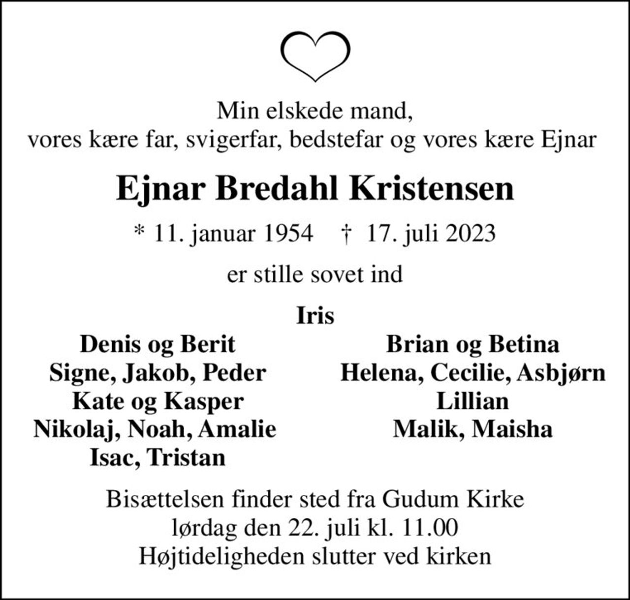 Min elskede mand,  vores kære far, svigerfar, bedstefar og vores kære Ejnar  
Ejnar Bredahl Kristensen
* 11. januar 1954    ✝ 17. juli 2023
er stille sovet ind
Iris
Denis og Berit
Brian og Betina
Signe, Jakob, Peder
Helena, Cecilie, Asbjørn
Kate og Kasper
Lillian
Nikolaj, Noah, Amalie 
Malik, Maisha
Isac, Tristan
Bisættelsen finder sted fra Gudum Kirke  lørdag den 22. juli kl. 11.00  Højtideligheden slutter ved kirken
