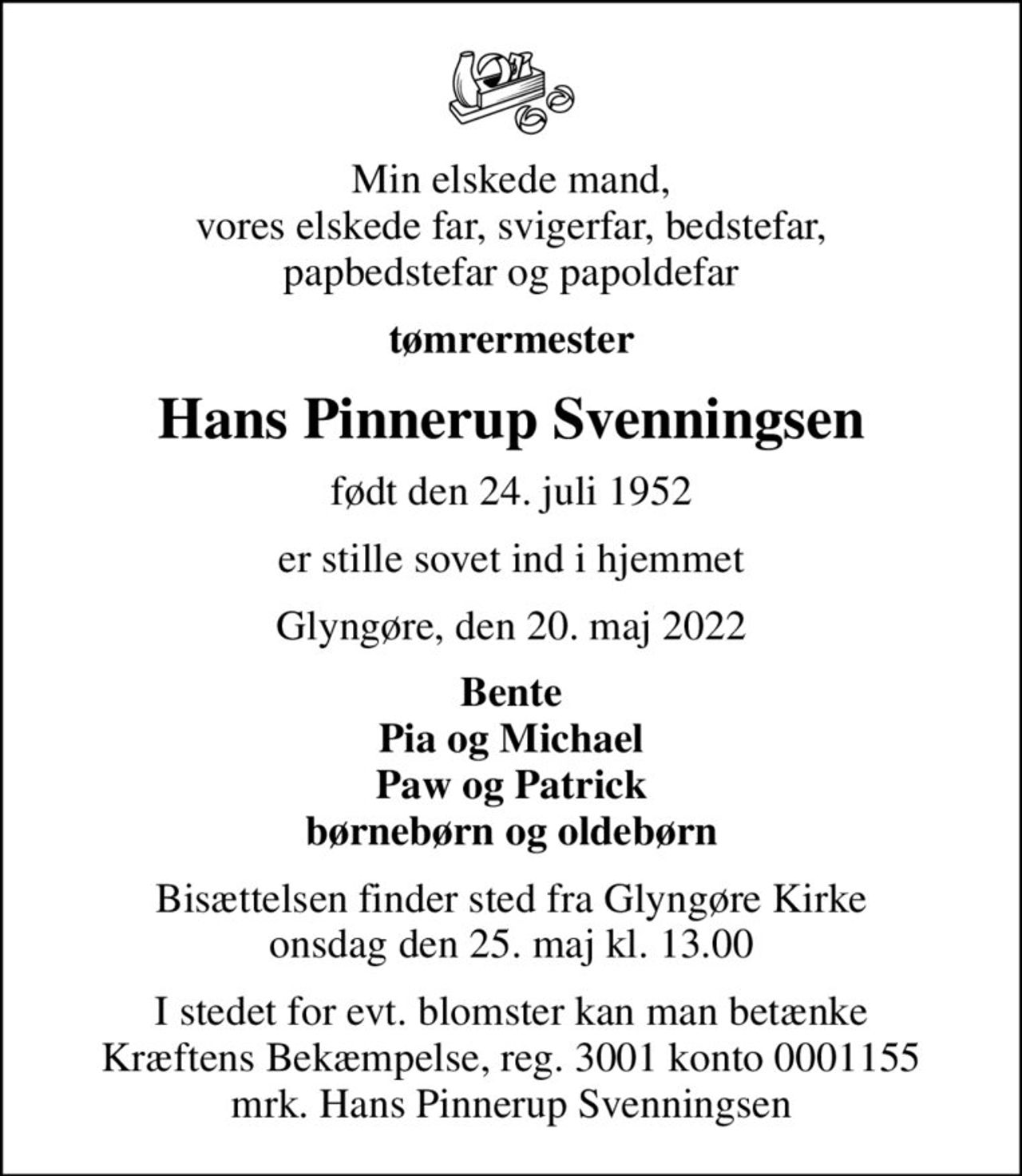 Min elskede mand, vores elskede far, svigerfar, bedstefar, papbedstefar og papoldefar
tømrermester
Hans Pinnerup Svenningsen
født den 24. juli 1952
er stille sovet ind i hjemmet
Glyngøre, den 20. maj 2022
Bente Pia og Michael Paw og Patrick børnebørn og oldebørn
Bisættelsen finder sted fra Glyngøre Kirke  onsdag den 25. maj kl. 13.00 
I stedet for evt. blomster kan man betænke
					Kræftens Bekæmpelse reg.3001konto0001155mrk. Hans Pinnerup
					Svenningsen