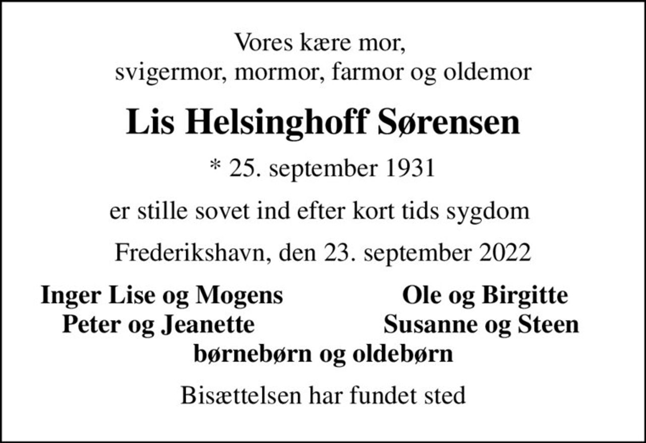 Vores kære mor,  svigermor, mormor, farmor og oldemor
Lis Helsinghoff Sørensen
* 25. september 1931
er stille sovet ind efter kort tids sygdom 
Frederikshavn, den 23. september 2022
Inger Lise og Mogens
Ole og Birgitte
Peter og Jeanette 
Susanne og Steen 
Bisættelsen har fundet sted
