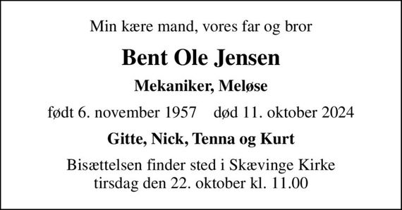 Min kære mand, vores far og bror
Bent Ole Jensen
Mekaniker, Meløse
født 6. november 1957    død 11. oktober 2024
Gitte, Nick, Tenna og Kurt
Bisættelsen finder sted i Skævinge Kirke  tirsdag den 22. oktober kl. 11.00