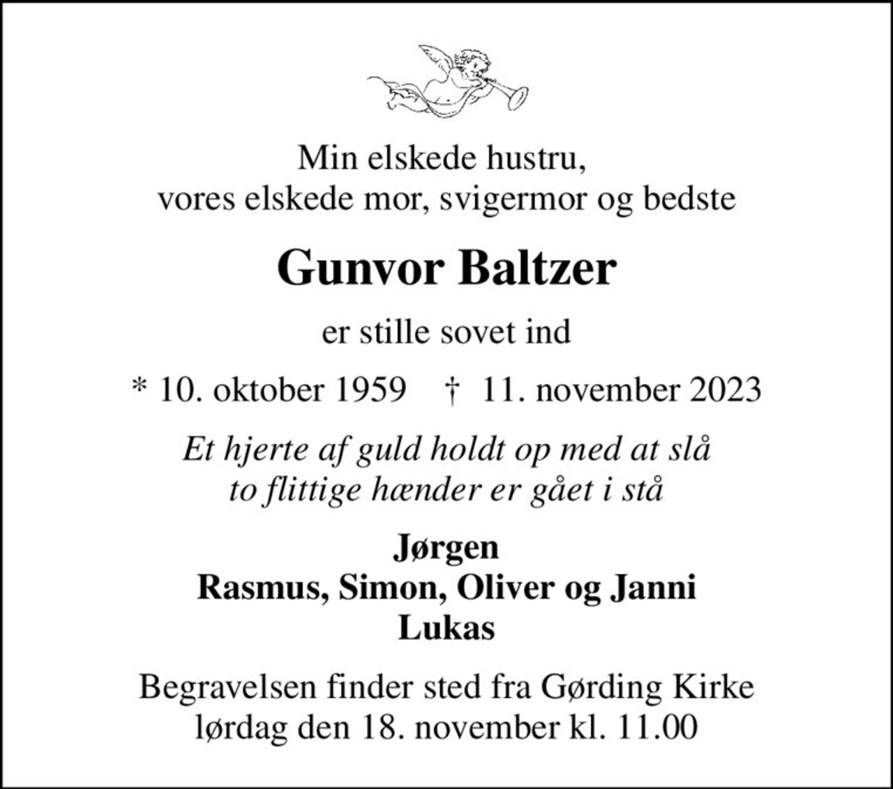 Min elskede hustru,  vores elskede mor, svigermor og bedste
Gunvor Baltzer
er stille sovet ind
* 10. oktober 1959    ✝ 11. november 2023
Et hjerte af guld holdt op med at slå to flittige hænder er gået i stå
Jørgen Rasmus, Simon, Oliver og Janni Lukas
Begravelsen finder sted fra Gørding Kirke  lørdag den 18. november kl. 11.00