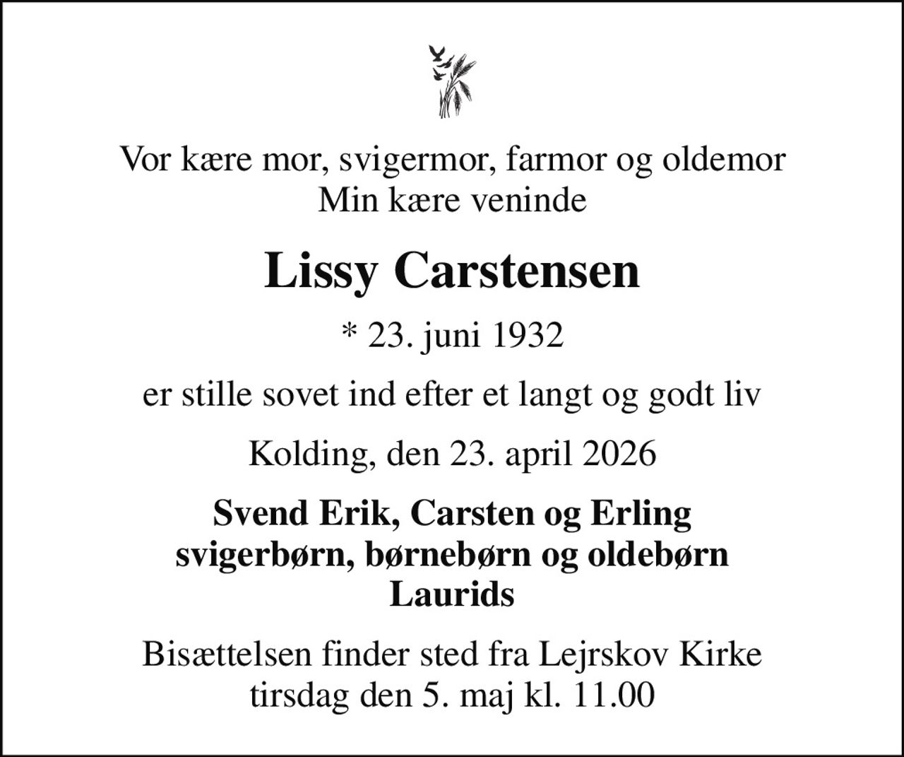 Vor kære mor, svigermor, farmor og oldemor Min kære veninde
Lissy Carstensen
* 23. juni 1932
er stille sovet ind efter et langt og godt liv
Kolding, den 23. april 2026
Svend Erik, Carsten og Erling svigerbørn, børnebørn og oldebørn Laurids
Bisættelsen finder sted fra Lejrskov Kirke  tirsdag den 5. maj kl. 11.00