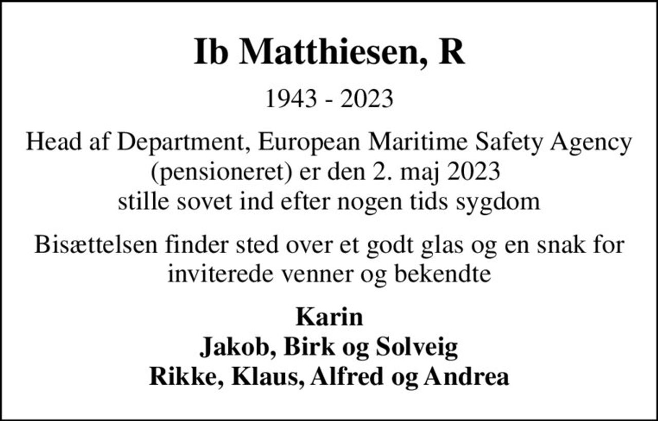 Ib Matthiesen, R
1943 - 2023
Head af Department, European Maritime Safety Agency (pensioneret) er den 2. maj 2023  stille sovet ind efter nogen tids sygdom
Bisættelsen finder sted over et godt glas og en snak for inviterede venner og bekendte
Karin Jakob, Birk og Solveig Rikke, Klaus, Alfred og Andrea