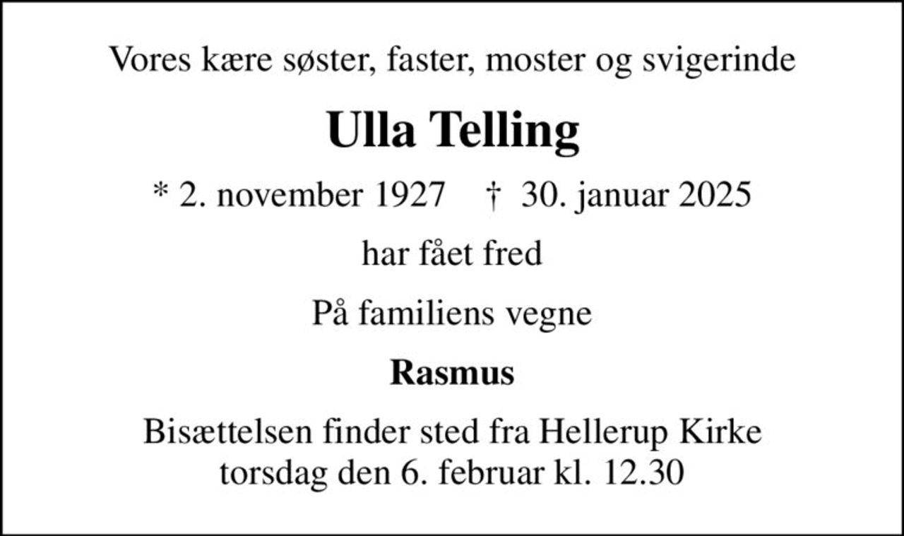 Vores kære søster, faster, moster og svigerinde
Ulla Telling
* 2. november 1927    ✝ 30. januar 2025
har fået fred
På familiens vegne
Rasmus
Bisættelsen finder sted fra Hellerup Kirke  torsdag den 6. februar kl. 12.30