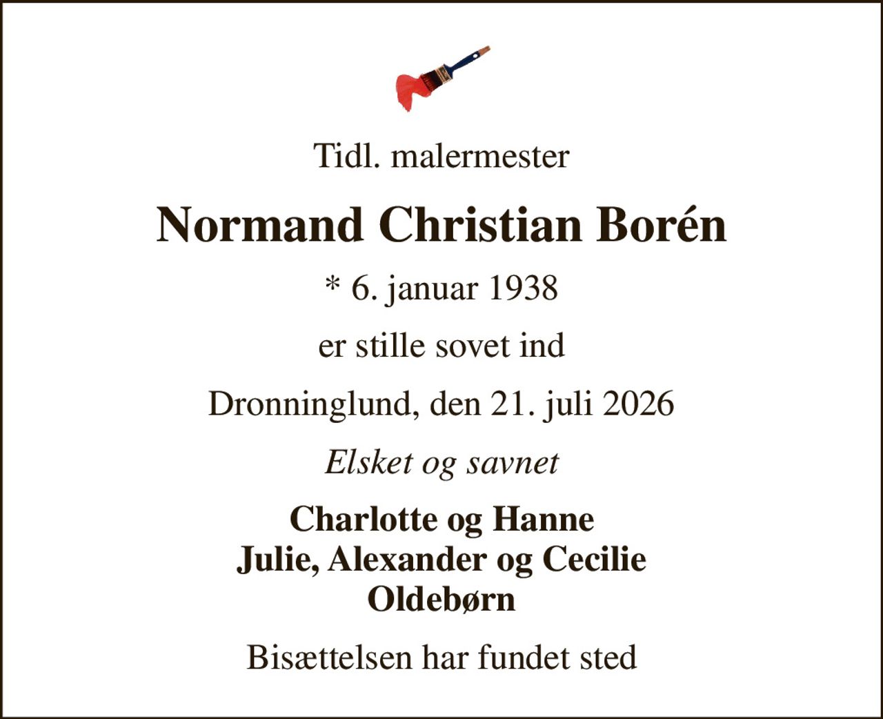 Tidl. malermester
Normand Christian Borén
* 6. januar 1938
er stille sovet ind
Dronninglund, den 21. juli 2026
Elsket og savnet
Charlotte og Hanne Julie, Alexander og Cecilie Oldebørn
Bisættelsen har fundet sted