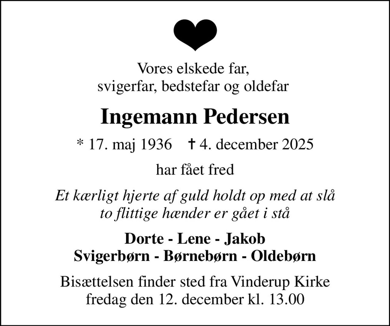 Vores elskede far,  svigerfar, bedstefar og oldefar 
Ingemann Pedersen
* 17. maj 1936    ✝ 4. december 2025
har fået fred
Et kærligt hjerte af guld holdt op med at slå to flittige hænder er gået i stå
Dorte - Lene - Jakob Svigerbørn - Børnebørn - Oldebørn
Bisættelsen finder sted fra Vinderup Kirke  fredag den 12. december kl. 13.00