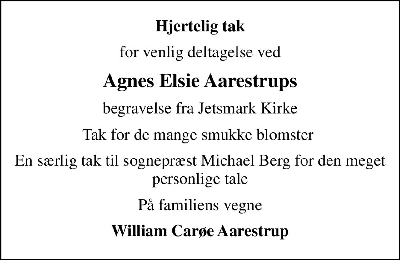 Hjertelig tak
for venlig deltagelse ved
Agnes Elsie Aarestrups
begravelse fra Jetsmark Kirke
Tak for de mange smukke blomster 
En særlig tak til sognepræst Michael Berg for den meget personlige tale
På familiens vegne
William Carøe Aarestrup