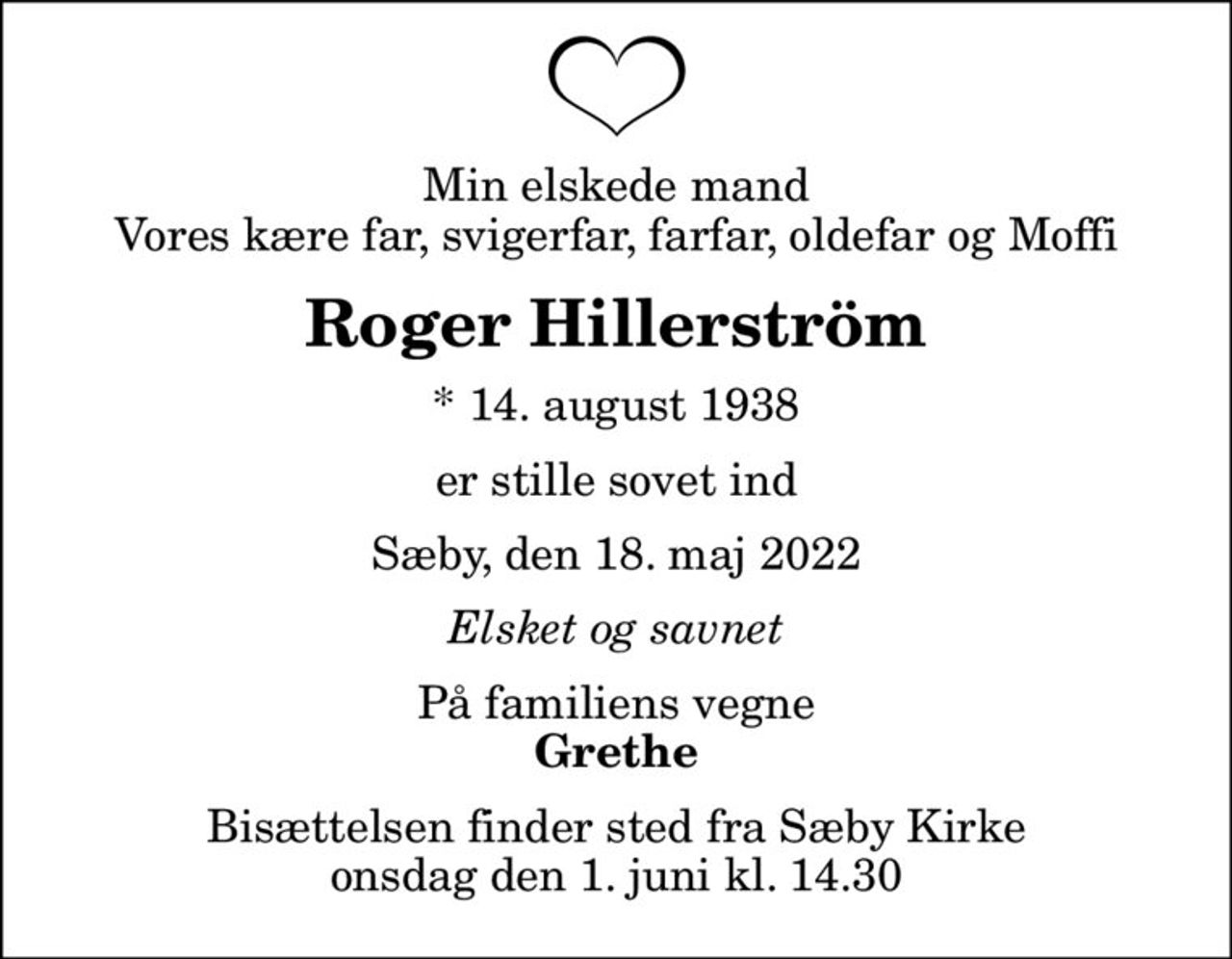 Min elskede mand Vores kære far, svigerfar, farfar, oldefar og Moffi
Roger Hillerström
* 14. august 1938
er stille sovet ind
Sæby, den 18. maj 2022
Elsket og savnet
På familiens vegne
Grethe
Bisættelsen finder sted fra Sæby Kirke  onsdag den 1. juni kl. 14.30