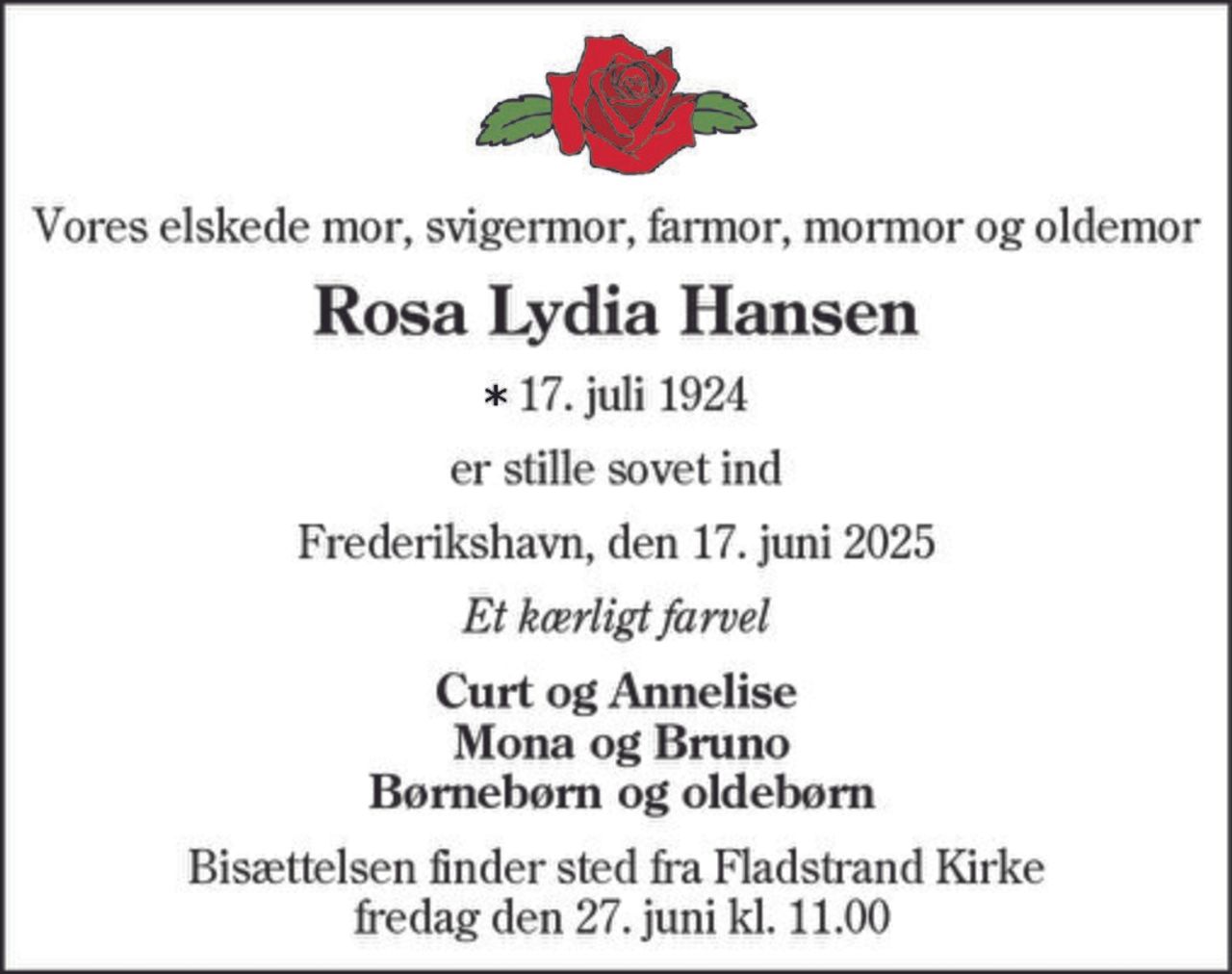 Vores elskede mor, svigermor, farmor, mormor og oldemor
Rosa Lydia Hansen
17. juli 1924
er stille sovet ind
Frederikshavn, den 17. juni 2025
Et kærligt farvel
Curt og Annelise
Mona og Bruno
Børnebørn og oldebørn
Bisættelsen finder sted fra Fladstrand Kirke
fredag den 27. juni kl. 11.00