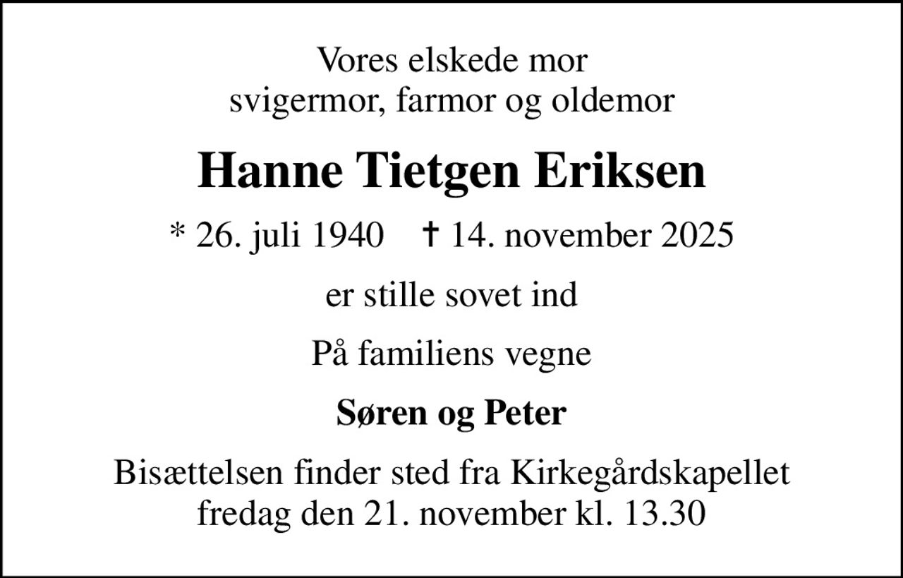 Vores elskede mor svigermor, farmor og oldemor
Hanne Tietgen Eriksen
* 26. juli 1940    ✝ 14. november 2025
er stille sovet ind
På familiens vegne
Søren og Peter
Bisættelsen finder sted fra Kirkegårdskapellet  fredag den 21. november kl. 13.30