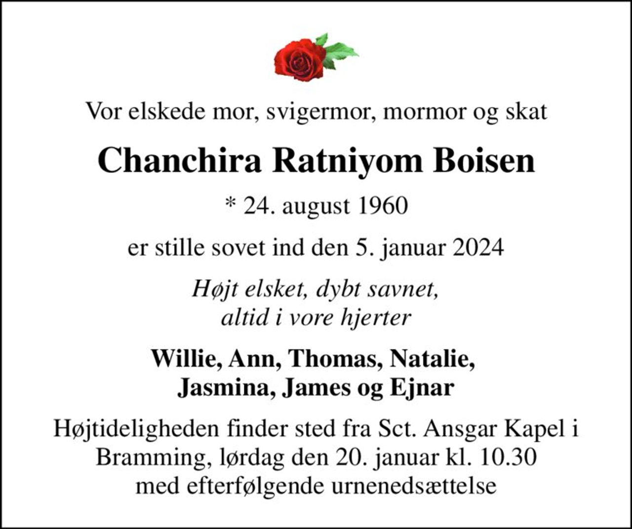 Vor elskede mor, svigermor, mormor og skat
Chanchira Ratniyom Boisen
* 24. august 1960
er stille sovet ind den 5. januar 2024
Højt elsket, dybt savnet, altid i vore hjerter
Willie, Ann, Thomas, Natalie,  Jasmina, James og Ejnar
Højtideligheden finder sted fra Sct. Ansgar Kapel i Bramming, lørdag den 20. januar kl. 10.30 med efterfølgende urnenedsættelse