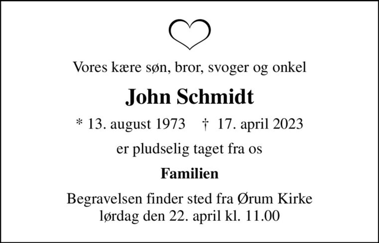 Vores kære søn, bror, svoger og onkel
John Schmidt
* 13. august 1973    ✝ 17. april 2023
er pludselig taget fra os
Familien
Begravelsen finder sted fra Ørum Kirke  lørdag den 22. april kl. 11.00