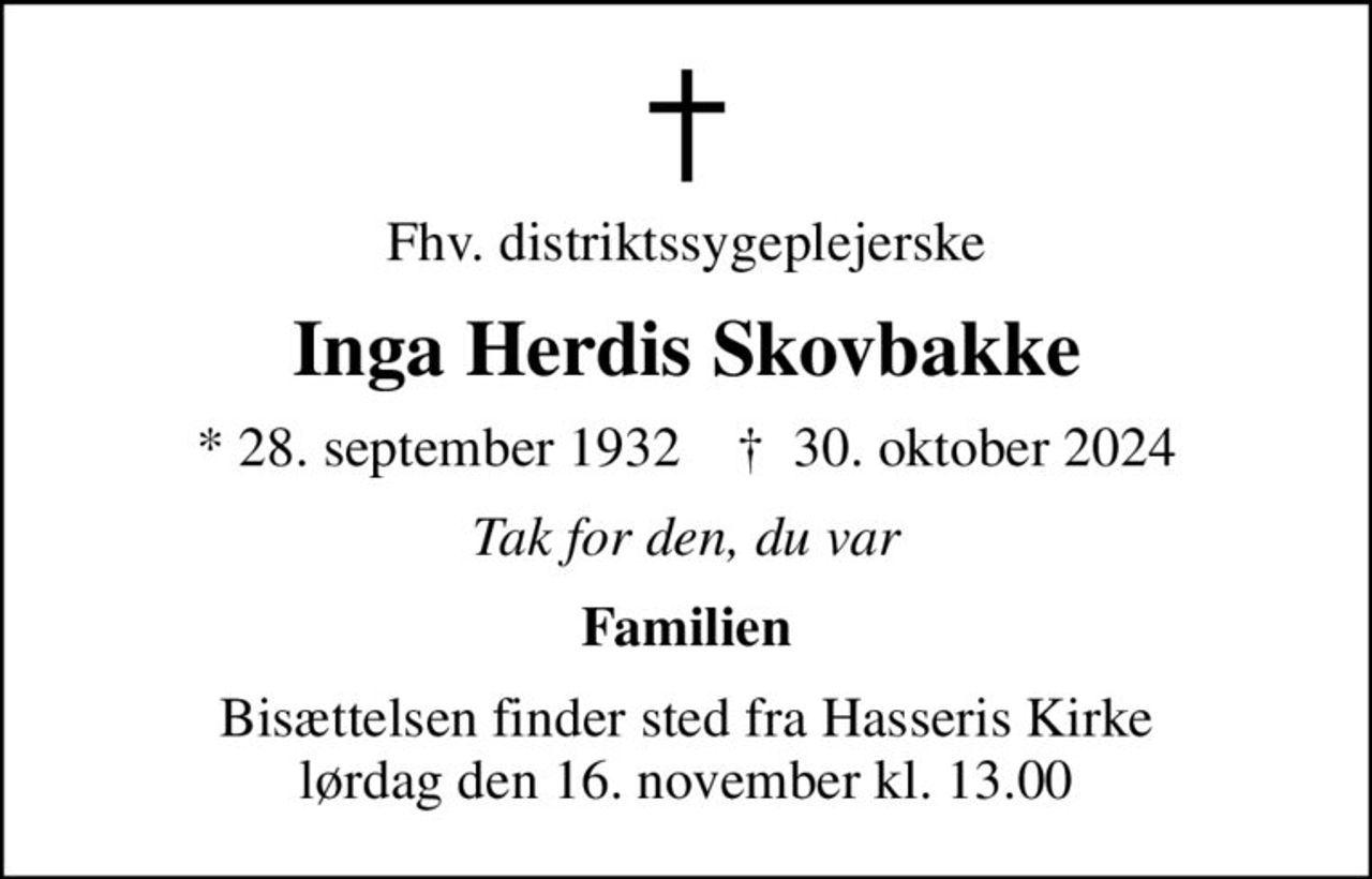 Fhv. distriktssygeplejerske
Inga Herdis Skovbakke
* 28. september 1932    ✝ 30. oktober 2024
Tak for den, du var
Familien
Bisættelsen finder sted fra Hasseris Kirke  lørdag den 16. november kl. 13.00