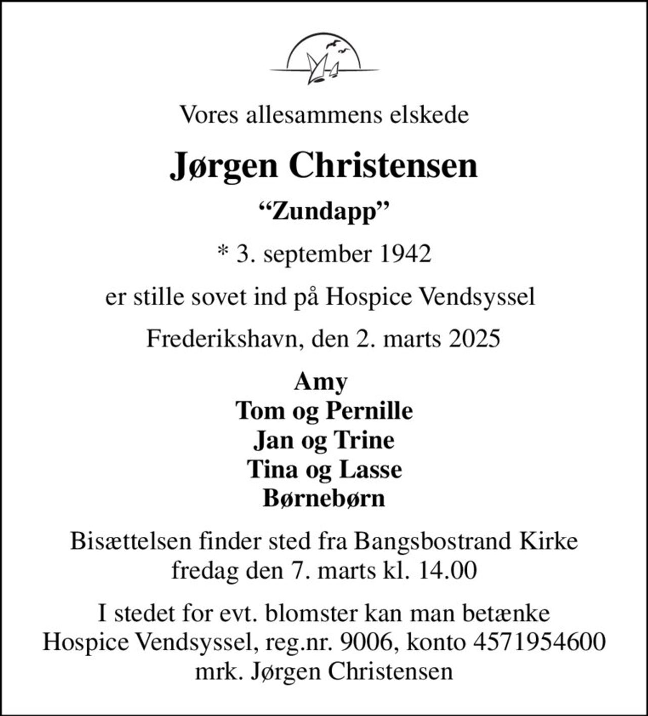 Vores allesammens elskede
Jørgen Christensen
Zundapp
* 3. september 1942
er stille sovet ind på Hospice Vendsyssel 
Frederikshavn, den 2. marts 2025
Amy  Tom og Pernille Jan og Trine Tina og Lasse Børnebørn
Bisættelsen finder sted fra Bangsbostrand Kirke  fredag den 7. marts kl. 14.00 
I stedet for evt. blomster kan man betænke
					Hospice Vendsyssel reg.nr.9006,konto4571954600mrk. Jørgen
					Christensen