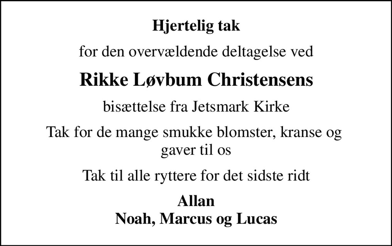 Hjertelig tak
for den overvældende deltagelse ved
Rikke Løvbum Christensens
bisættelse fra Jetsmark Kirke
Tak for de mange smukke blomster, kranse og  gaver til os
Tak til alle ryttere for det sidste ridt
Allan Noah, Marcus og Lucas