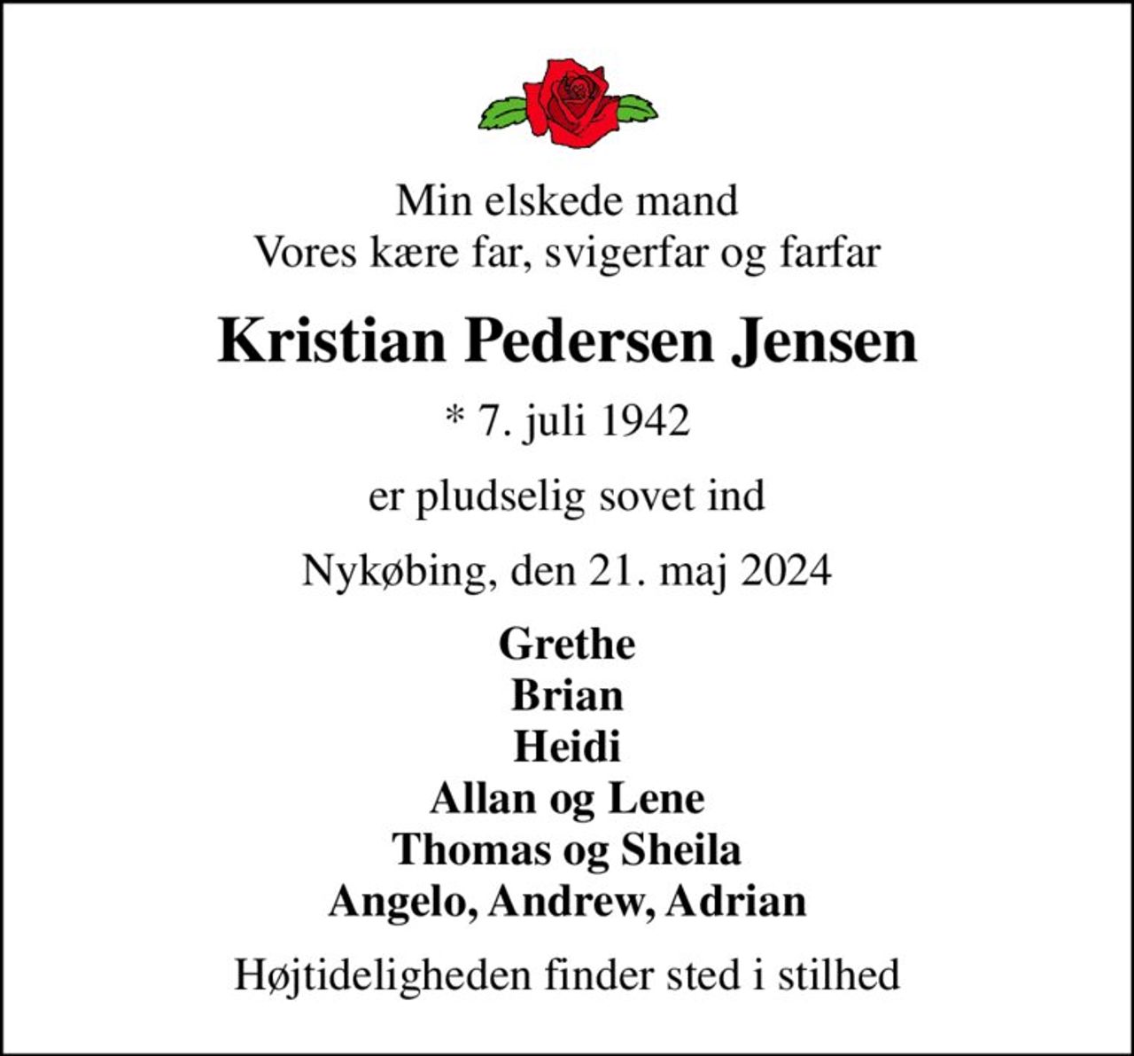 Min elskede mand Vores kære far, svigerfar og farfar
Kristian Pedersen Jensen
* 7. juli 1942
er pludselig sovet ind
Nykøbing, den 21. maj 2024
Grethe Brian Heidi Allan og Lene Thomas og Sheila Angelo, Andrew, Adrian
Højtideligheden finder sted i stilhed