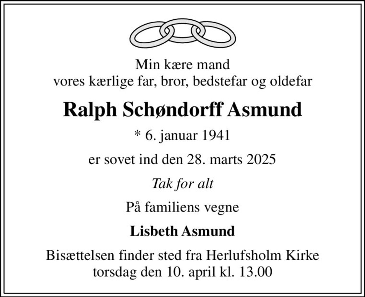 Min kære mand vores kærlige far, bror, bedstefar og oldefar
Ralph Schøndorff Asmund
* 6. januar 1941
er sovet ind den 28. marts 2025
Tak for alt
På familiens vegne
Lisbeth Asmund
Bisættelsen finder sted fra Herlufsholm Kirke  torsdag den 10. april kl. 13.00