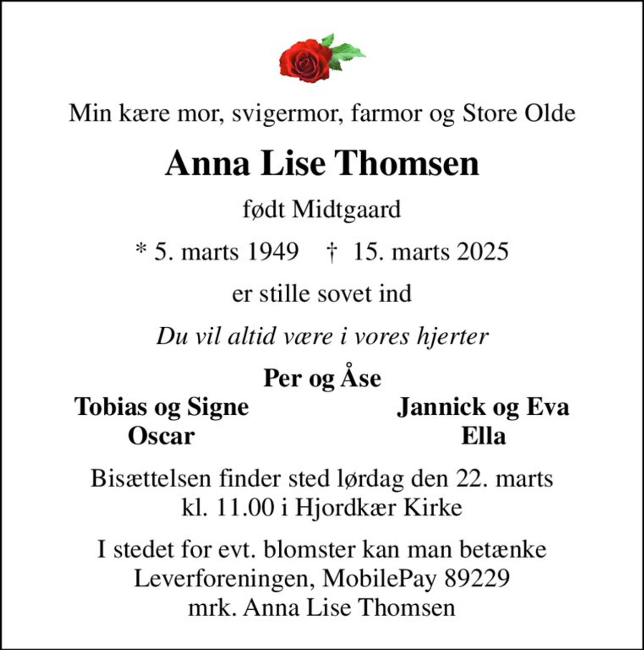 Min kære mor, svigermor, farmor og Store Olde
Anna Lise Thomsen
født Midtgaard
* 5. marts 1949    ✝ 15. marts 2025
er stille sovet ind
Du vil altid være i vores hjerter
Per og Åse
Tobias og Signe
Jannick og Eva
Oscar
Ella
Bisættelsen finder sted lørdag den 22. marts kl. 11.00 i Hjordkær Kirke
I stedet for evt. blomster kan man betænke
					Leverforeningen MobilePay89229mrk. Anna Lise
					Thomsen