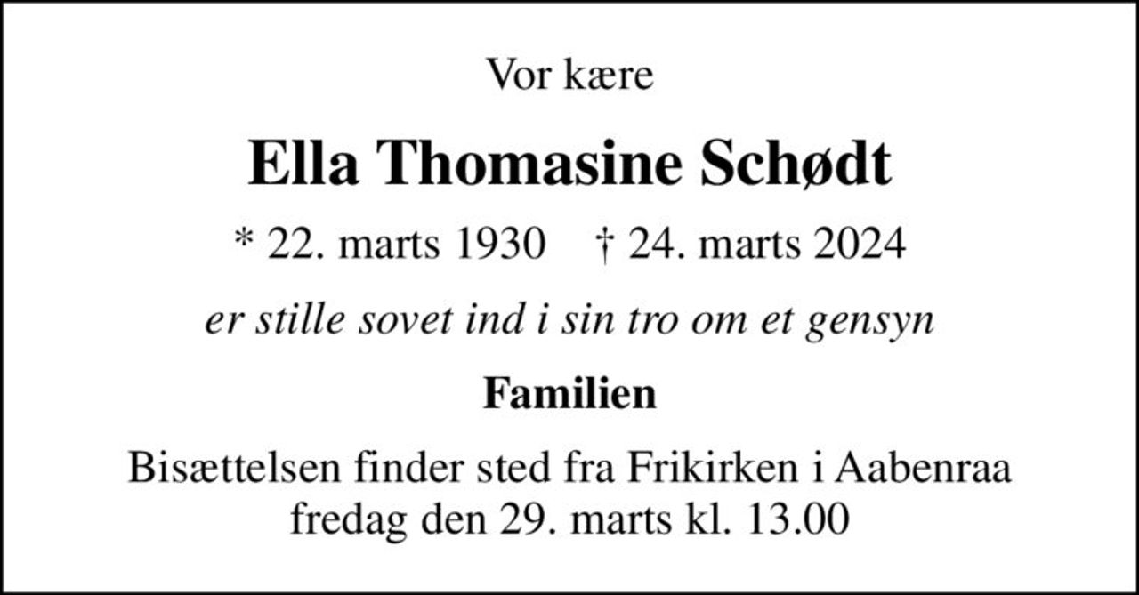 Vor kære
Ella Thomasine Schødt
* 22. marts 1930    ✝ 24. marts 2024
er stille sovet ind i sin tro om et gensyn
Familien
Bisættelsen finder sted fra Frikirken i Aabenraa  fredag den 29. marts kl. 13.00