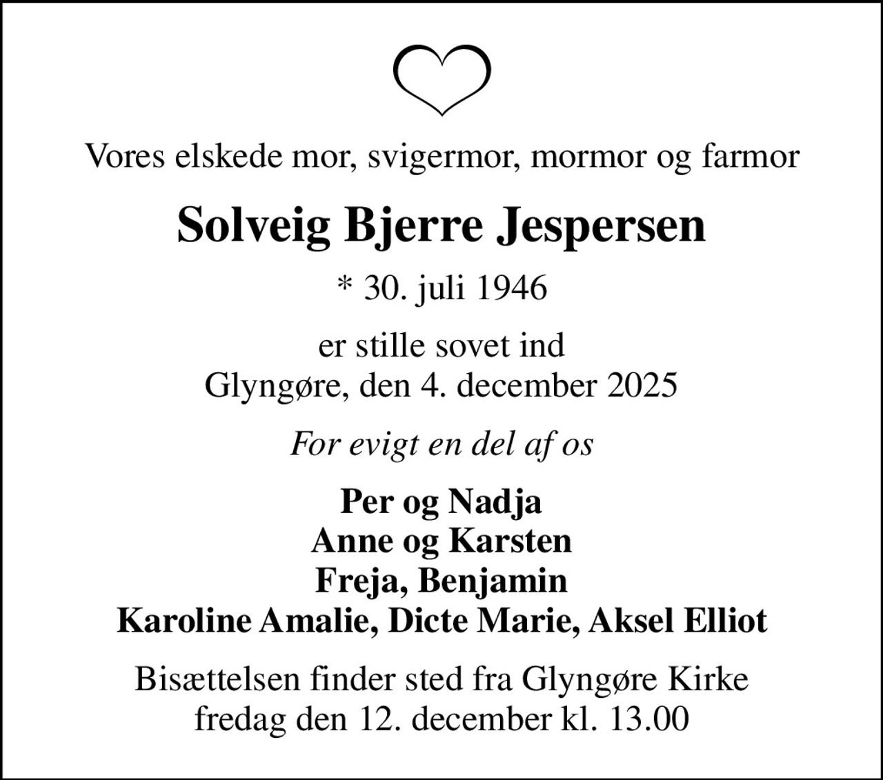 Vores elskede mor, svigermor, mormor og farmor
Solveig Bjerre Jespersen
* 30. juli 1946
er stille sovet ind Glyngøre, den 4. december 2025
For evigt en del af os
Per og Nadja Anne og Karsten Freja, Benjamin Karoline Amalie, Dicte Marie, Aksel Elliot
Bisættelsen finder sted fra Glyngøre Kirke  fredag den 12. december kl. 13.00
