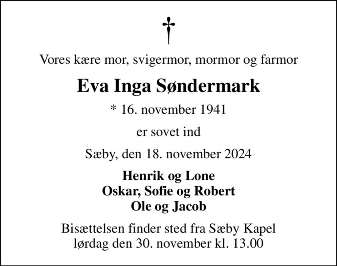 Vores kære mor, svigermor, mormor og farmor
Eva Inga Søndermark
* 16. november 1941
er sovet ind
Sæby, den 18. november 2024
Henrik og Lone Oskar, Sofie og Robert Ole og Jacob
Bisættelsen finder sted fra Sæby Kapel  lørdag den 30. november kl. 13.00