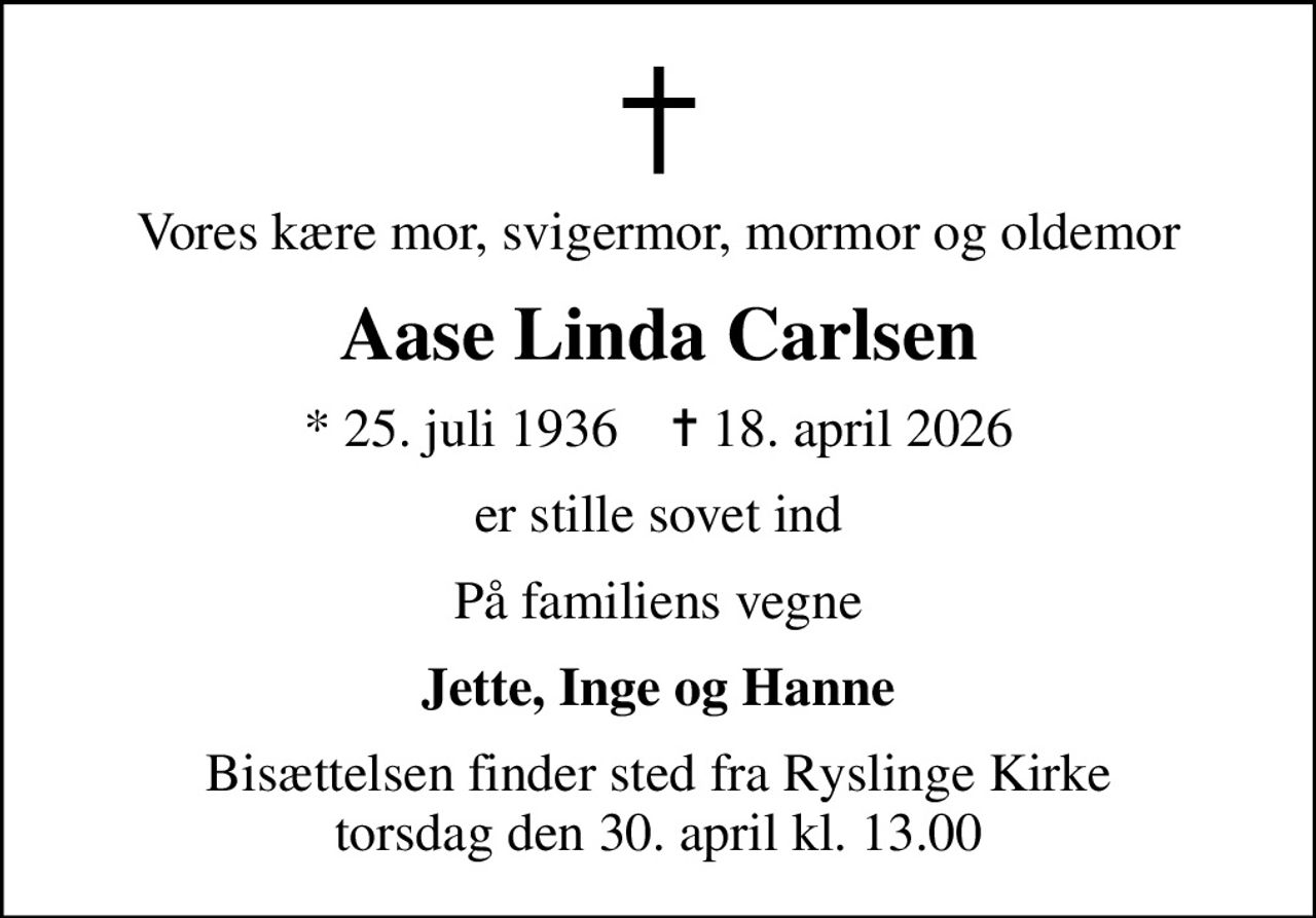 Vores kære mor, svigermor, mormor og oldemor
Aase Linda Carlsen
* 25. juli 1936    ✝ 18. april 2026
er stille sovet ind
På familiens vegne
Jette, Inge og Hanne
Bisættelsen finder sted fra Ryslinge Kirke  torsdag den 30. april kl. 13.00