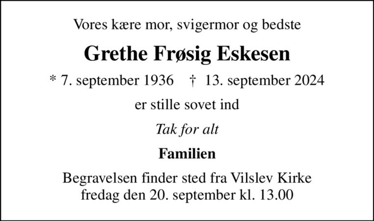 Vores kære mor, svigermor og bedste
Grethe Frøsig Eskesen
* 7. september 1936    ✝ 13. september 2024
er stille sovet ind
Tak for alt
Familien
Begravelsen finder sted fra Vilslev Kirke  fredag den 20. september kl. 13.00