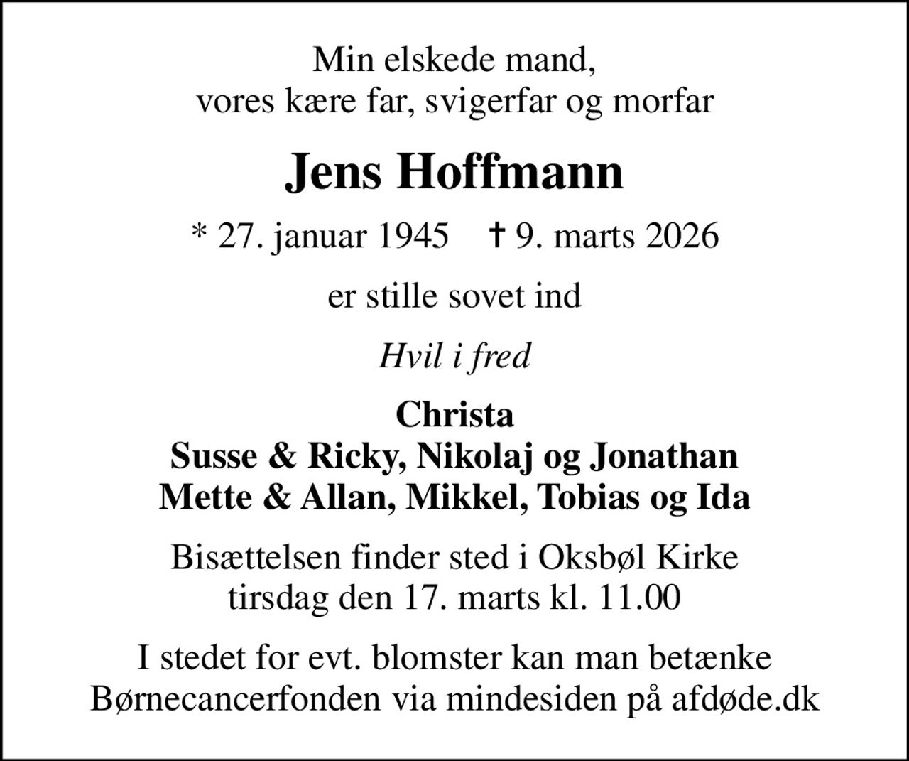 Min elskede mand, vores kære far, svigerfar og morfar
Jens Hoffmann
* 27. januar 1945    ✝ 9. marts 2026
er stille sovet ind
Hvil i fred
Christa Susse & Ricky, Nikolaj og Jonathan Mette & Allan, Mikkel, Tobias og Ida
Bisættelsen finder sted i Oksbøl Kirke  tirsdag den 17. marts kl. 11.00 
I stedet for evt. blomster kan man betænke
					Børnecancerfonden via mindesiden på afdøde.dk