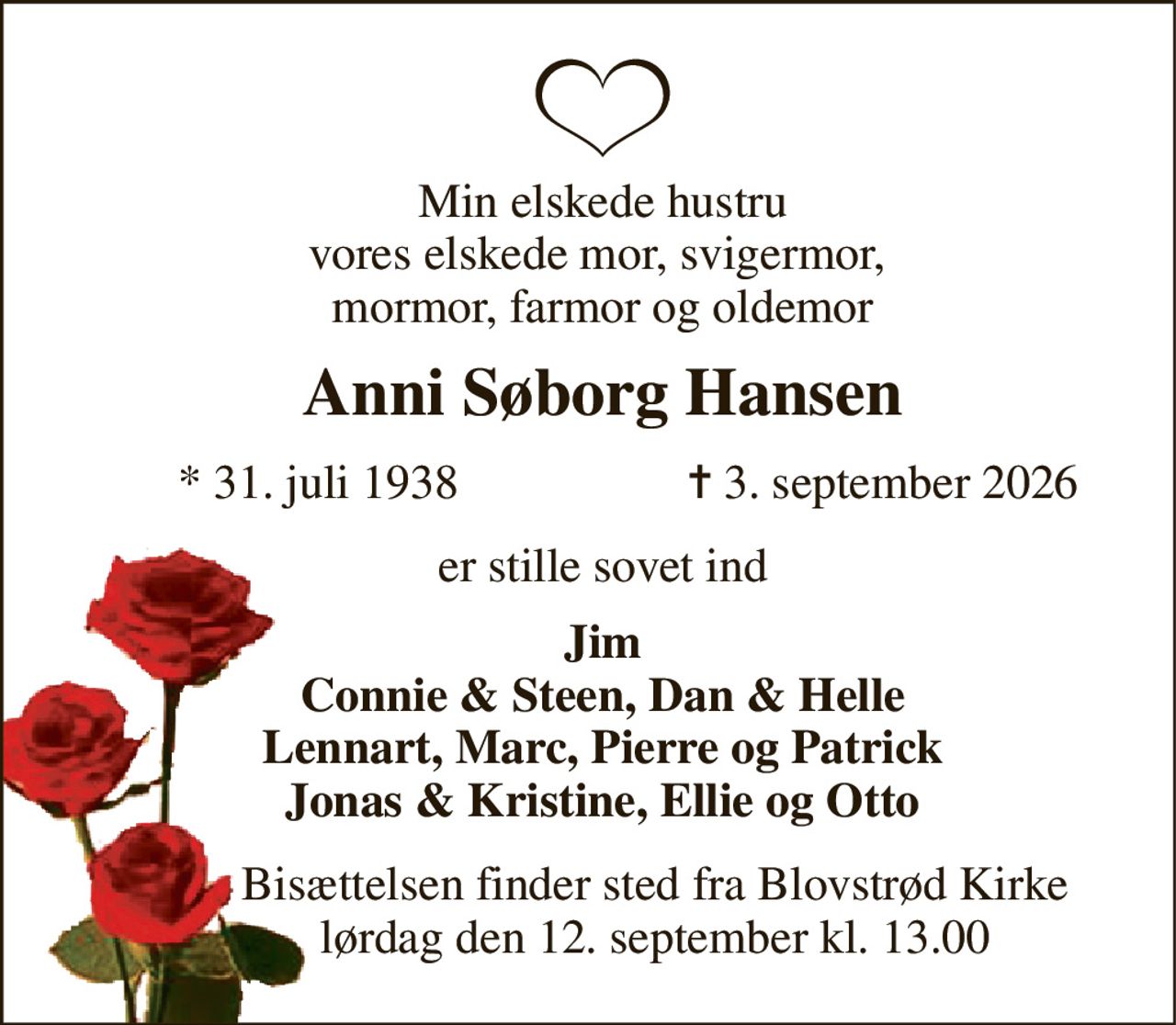 Min elskede hustru vores elskede mor, svigermor,  mormor, farmor og oldemor 
Anni Søborg Hansen 
*​ 31. juli 1938 
✝​ 3. september 2026​ 
er stille sovet ind 
Jim Connie & Steen, Dan & Helle Lennart, Marc, Pierre og Patrick Jonas & Kristine, Ellie og Otto 
Bisættelsen​ finder sted fra Blovstrød Kirke​ lørdag den 12. september​ kl. 13.00