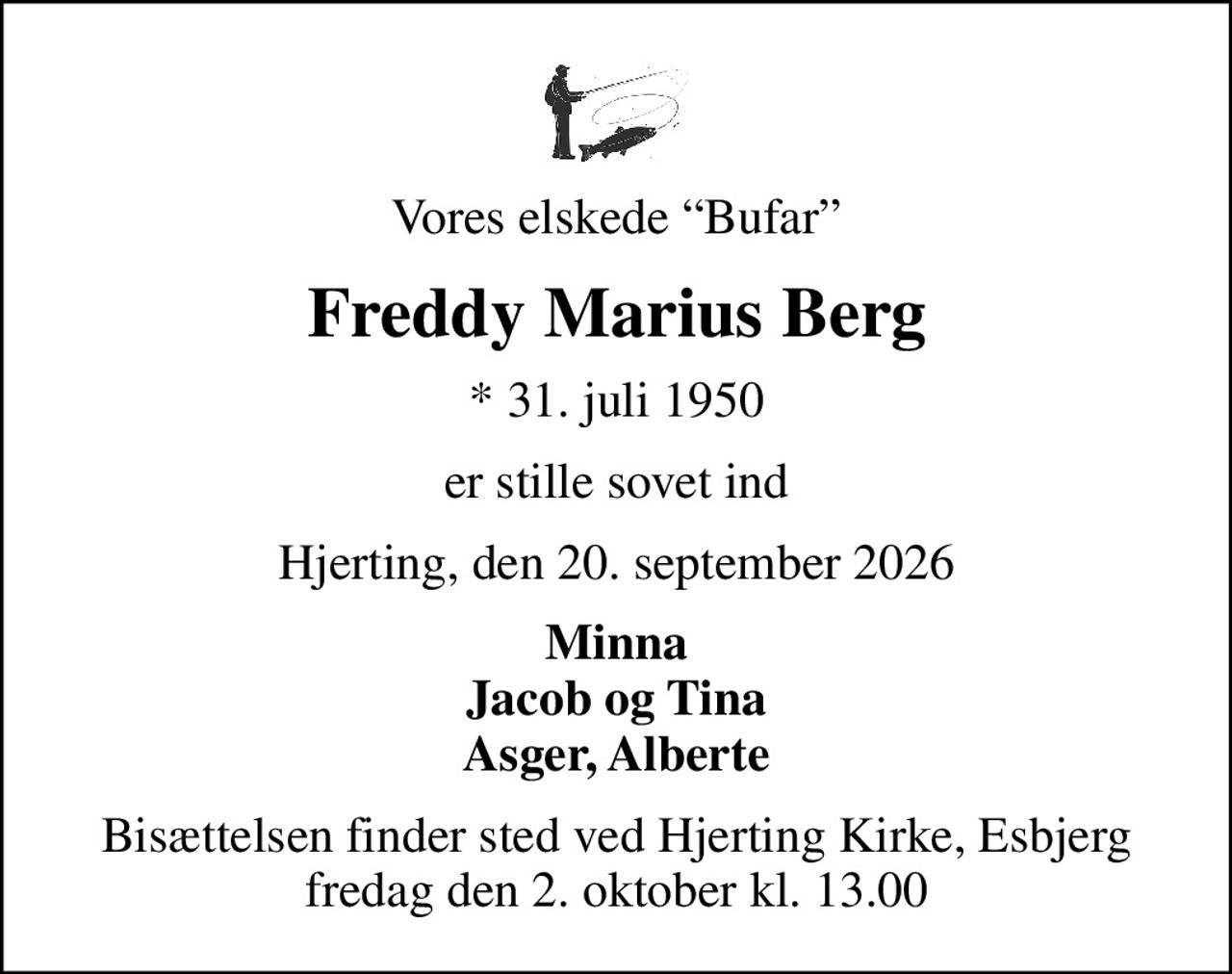 Vores elskede Bufar
Freddy Marius Berg
* 31. juli 1950
er stille sovet ind
Hjerting, den 20. september 2026
Minna Jacob og Tina Asger, Alberte
Bisættelsen finder sted ved Hjerting Kirke, Esbjerg  fredag den 2. oktober kl. 13.00