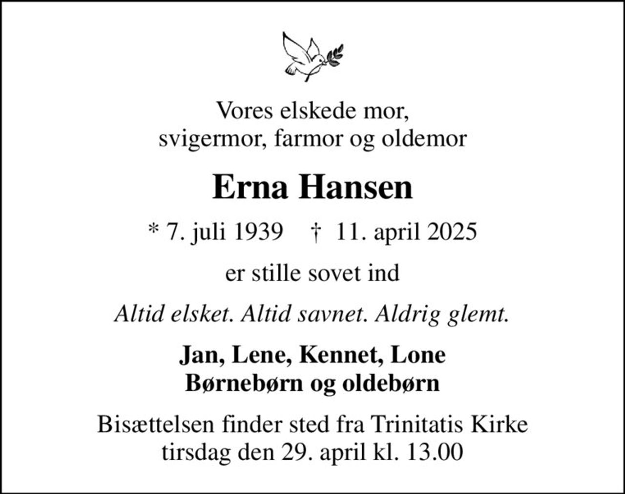 Vores elskede mor, svigermor, farmor og oldemor
Erna Hansen
* 7. juli 1939    ✝ 11. april 2025
er stille sovet ind
Altid elsket. Altid savnet. Aldrig glemt.
Jan, Lene, Kennet, Lone Børnebørn og oldebørn
Bisættelsen finder sted fra Trinitatis Kirke  tirsdag den 29. april kl. 13.00