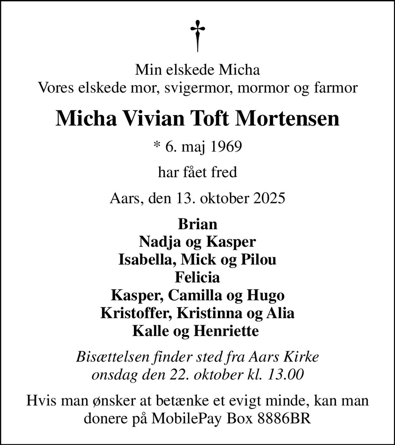 Min elskede Micha Vores elskede mor, svigermor, mormor og farmor
Micha Vivian Toft Mortensen
* 6. maj 1969
har fået fred
Aars, den 13. oktober 2025
Brian Nadja og Kasper Isabella, Mick og Pilou Felicia Kasper, Camilla og Hugo Kristoffer, Kristinna og Alia Kalle og Henriette 
Bisættelsen finder sted fra Aars Kirke  onsdag den 22. oktober kl. 13.00 
Hvis man ønsker at betænke et evigt minde, kan man donere på MobilePay Box 8886BR