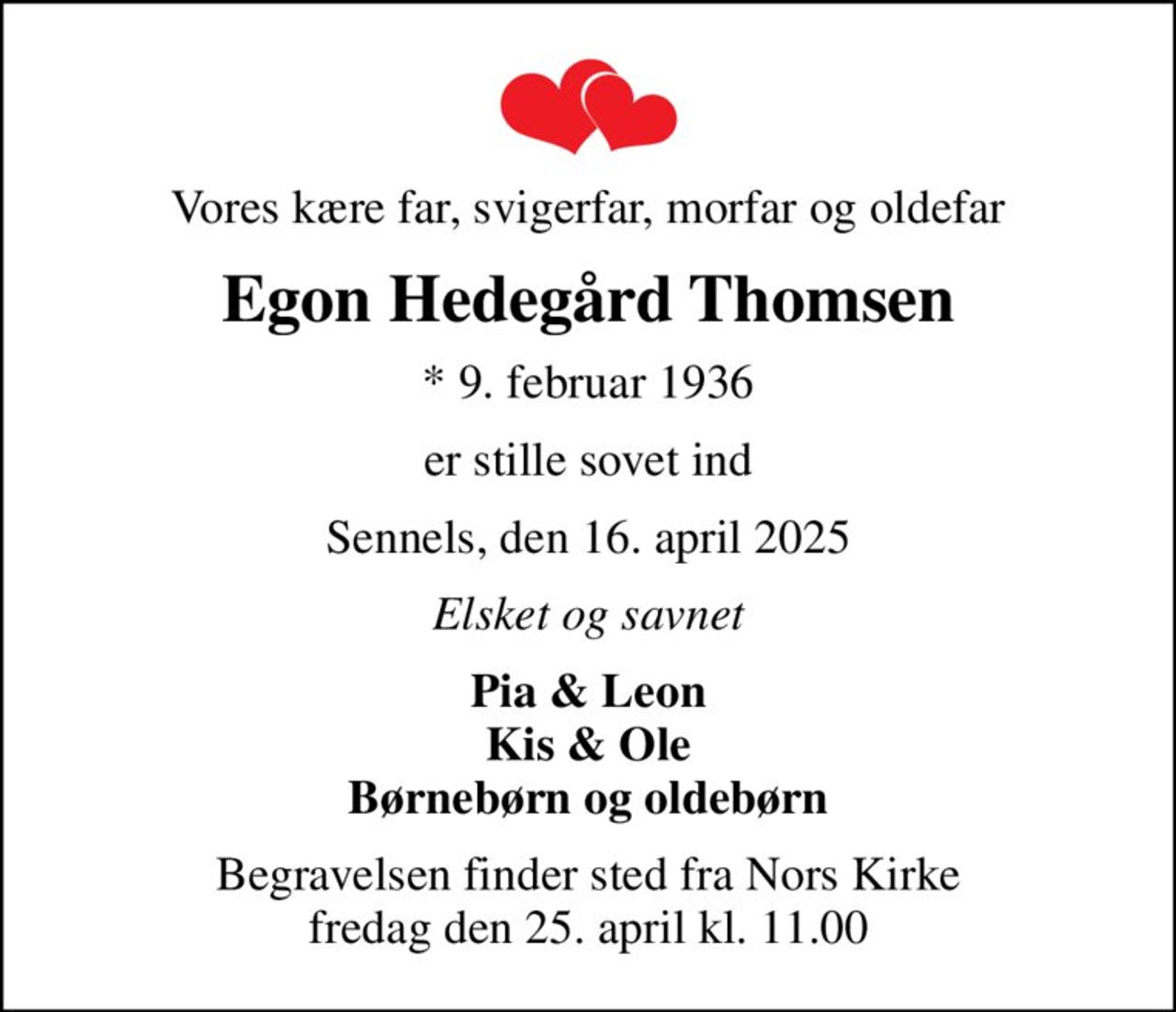 Vores kære far, svigerfar, morfar og oldefar
Egon Hedegård Thomsen
* 9. februar 1936
er stille sovet ind
Sennels, den 16. april 2025
Elsket og savnet
Pia & Leon Kis & Ole Børnebørn og oldebørn
Begravelsen finder sted fra Nors Kirke  fredag den 25. april kl. 11.00