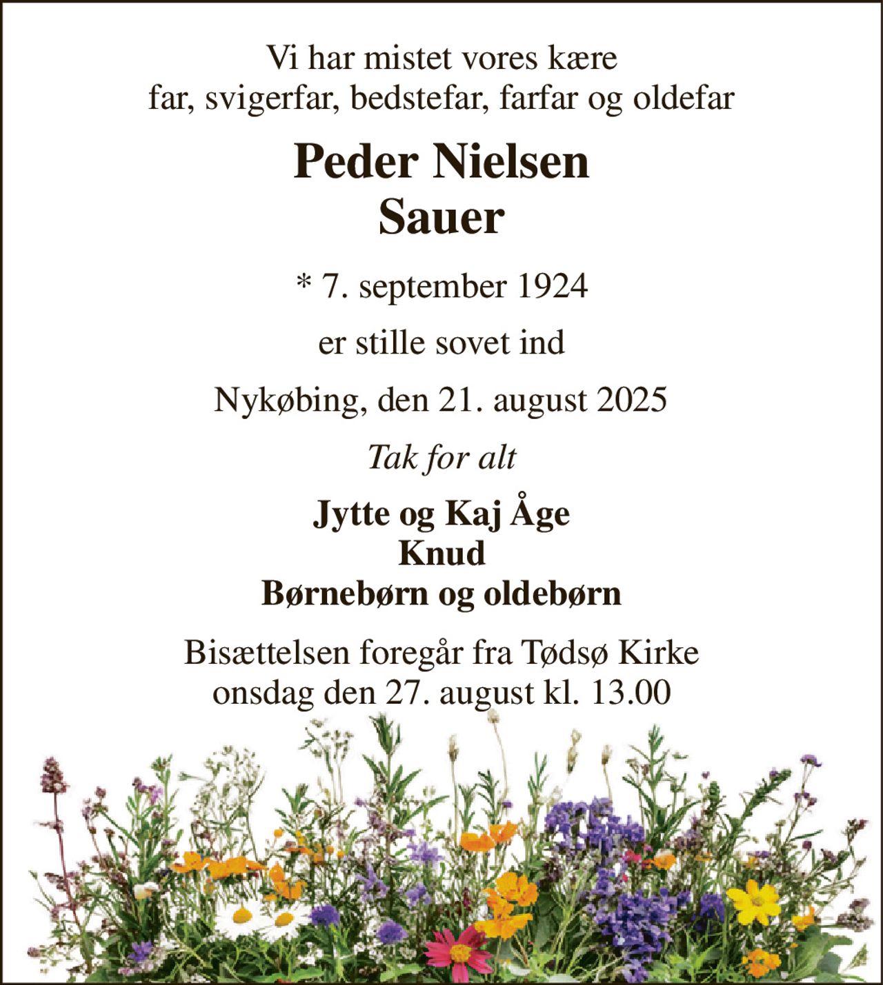 Vi har mistet vores kære far, svigerfar, bedstefar, farfar og oldefar 
Peder Nielsen Sauer 
* 7. september 1924 
er stille sovet ind 
Nykøbing, den 21. august 2025 
Tak for alt 
Jytte og Kaj Åge Knud Børnebørn og oldebørn 
Bisættelsen foregår fra Tødsø Kirke onsdag den 27. august kl. 13.00