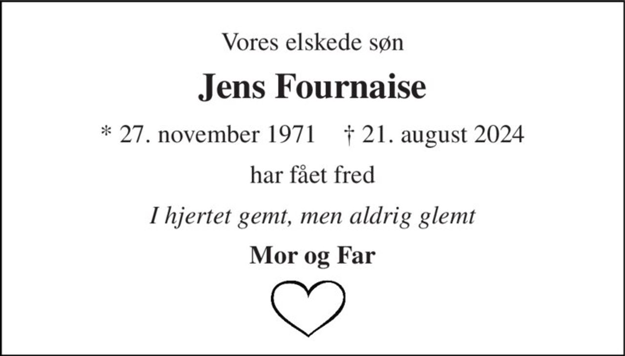 Vores elskede søn 
Jens Fournaise 
*​​ 27. november 1971​​    †​​ 21. august 2024 
har fået fred 
I hjertet gemt, men aldrig glemt 
Mor og Far