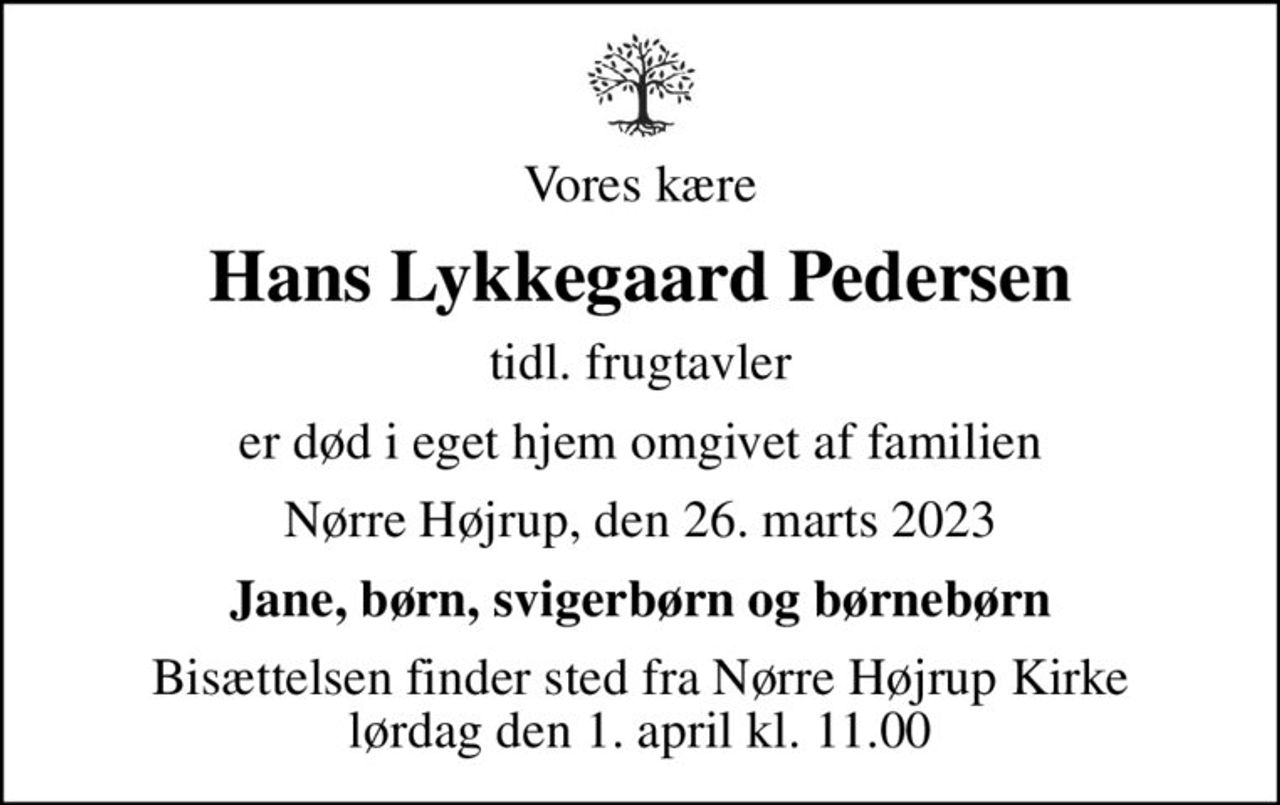 Vores kære
Hans Lykkegaard Pedersen
tidl. frugtavler
er død i eget hjem omgivet af familien
Nørre Højrup, den 26. marts 2023
Jane, børn, svigerbørn og børnebørn
Bisættelsen finder sted fra Nørre Højrup Kirke  lørdag den 1. april kl. 11.00