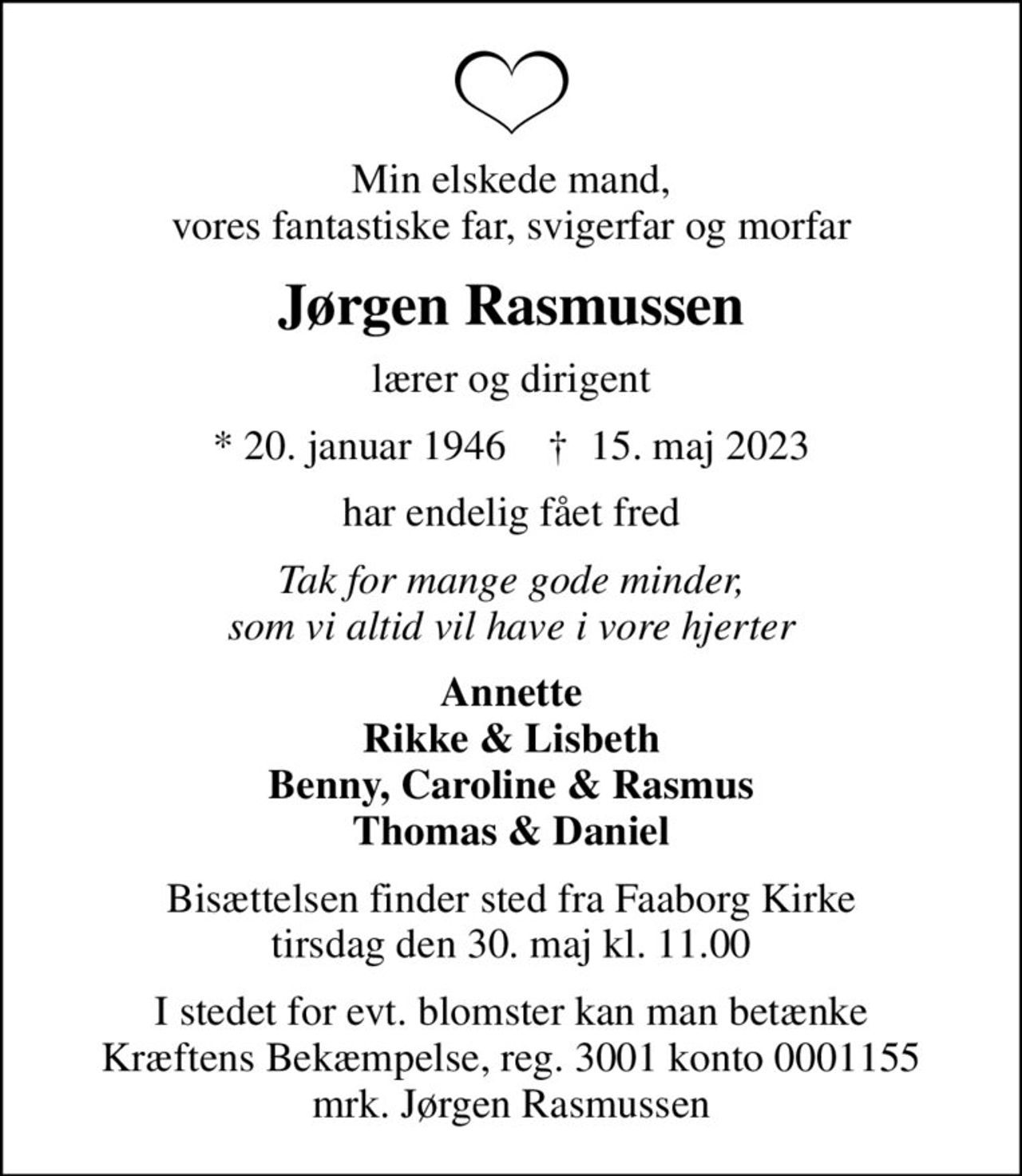 Min elskede mand, vores fantastiske far, svigerfar og morfar
Jørgen Rasmussen
lærer og dirigent
* 20. januar 1946    ✝ 15. maj 2023
har endelig fået fred
Tak for mange gode minder, som vi altid vil have i vore hjerter
Annette Rikke & Lisbeth Benny, Caroline & Rasmus Thomas & Daniel
Bisættelsen finder sted fra Faaborg Kirke  tirsdag den 30. maj kl. 11.00 
I stedet for evt. blomster kan man betænke
					Kræftens Bekæmpelse reg.3001konto0001155mrk. Jørgen
					Rasmussen