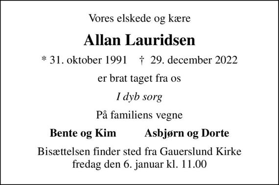 Vores elskede og kære
Allan Lauridsen
* 31. oktober 1991    &#x271d; 29. december 2022
er brat taget fra os
I dyb sorg
På familiens vegne
Bente og Kim          Asbjørn og Dorte
Bisættelsen finder sted fra Gauerslund Kirke  fredag den 6. januar kl. 11.00